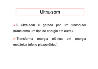 Ultra-som

 O ultra-som é gerado por um transdutor
(transforma um tipo de energia em outra).

  Transforma    energia    elétrica   em    energia
mecânica (efeito piezoelétrico).
 