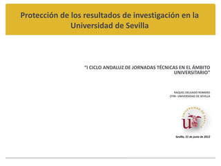Protección de los resultados de investigación en la
              Universidad de Sevilla



                  “I CICLO ANDALUZ DE JORNADAS TÉCNICAS EN EL ÁMBITO
                                                      UNIVERSITARIO”


                                                     RAQUEL DELGADO ROMERO
                                                   OTRI- UNIVERSIDAD DE SEVILLA




                                                       Sevilla, 21 de junio de 2012
 