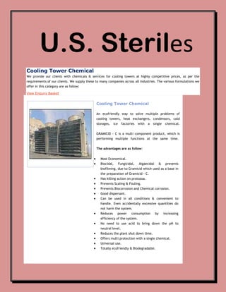 U.S. Steriles
Cooling Tower Chemical
We provide our clients with chemicals & services for cooling towers at highly competitive prices, as per the
requirements of our clients. We supply these to many companies across all industries. The various formulations we
offer in this category are as follow:

View Enquiry Basket


                                             Cooling Tower Chemical

                                             An ecofriendly way to solve multiple problems of
                                             cooling towers, heat exchangers, condensors, cold
                                             storages,   ice   factories   with   a   single    chemical.


                                             GRAMICID - C is a multi component product, which is
                                             performing multiple functions at the same time.


                                             The advantages are as follow:


                                                Most Economical.
                                                Biocidal, Fungicidal, Algaecidal & prevents
                                                biofilming, due to Gramicid which used as a base in
                                                the preparation of Gramicid - C.
                                                Has killing action on protozoa.
                                                Prevents Scaling & Fouling.
                                                Prevents Biocorrosion and Chemical corrosion.
                                                Good dispersant.
                                                Can be used in all conditions & convenient to
                                                handle. Even accidentally excessive quantities do
                                                not harm the system.
                                                Reduces power consumption              by      increasing
                                                efficiency of the system.
                                                No need to use acid to bring down the pH to
                                                neutral level.
                                                Reduces the plant shut down time.
                                                Offers multi protection with a single chemical.
                                                Universal use.
                                                Totally ecofriendly & Biodegradable.
 