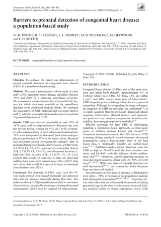 Ultrasound Obstet Gynecol 2012; 40: 418–425
Published online 17 September 2012 in Wiley Online Library (wileyonlinelibrary.com). DOI: 10.1002/uog.10116
Barriers to prenatal detection of congenital heart disease:
a population-based study
N. M. PINTO*, H. T. KEENAN†, L. L. MINICH*, M. D. PUCHALSKI*, M. HEYWOOD‡
and L. D. BOTTO§
*Division of Cardiology, Department of Pediatrics, University of Utah School of Medicine, Salt Lake City, UT, USA; †Division of Critical
Care Medicine, Department of Pediatrics, University of Utah School of Medicine, Salt Lake City, UT, USA; ‡University of Utah School of
Medicine, Salt Lake City, UT, USA; §Division of Medical Genetics, Department of Pediatrics, University of Utah School of Medicine, Salt
Lake City, UT, USA
KEYWORDS: congenital heart disease; fetal; prenatal; ultrasound
ABSTRACT
Objective To evaluate the extent and determinants of
missed prenatal detection of congenital heart disease
(CHD) in a population-based setting.
Methods This was a retrospective cohort study of cases
with CHD, excluding minor defects, identiﬁed between
1997 and 2007 by a statewide surveillance program.
We examined a comprehensive list of potential risk fac-
tors for which data were available in the surveillance
database from abstracted medical charts. We analyzed
the association of fetal, maternal and encounter factors
with 1) whether a prenatal ultrasound was performed and
2) prenatal detection of CHD.
Results CHD was detected prenatally in only 39% of
1474 cases, with no improvement in detection rate over
the 10-year period. Among the 97% (n = 1431) of moth-
ers who underwent one or more ultrasound examinations,
35% were interpreted as abnormal; fetal echocardiogra-
phy was performed in 27% of the entire cohort. Maternal
and encounter factors increasing the adjusted odds of
prenatal detection included: family history of CHD (OR,
4.3 (95% CI, 1.9–9.9)), presence of extracardiac defects
(OR, 2.7 (95% CI, 1.9–3.9)) and ultrasound location i.e.
high risk clinic vs clinic (OR, 2.1 (95% CI, 1.3–3.1)).
Defects that would be expected to have an abnormal
outﬂow-tract view were missed more often (64%) than
were those that would be expected to have an abnormal
four-chamber view (42%).
Conclusion The majority of CHD cases over the 10-
year study period were missed prenatally and detection
rates did not increase materially during that time. The
failure to detect CHD prenatally was related to encounter
characteristics, speciﬁcally involving screening ultrasound
examinations, which may be targeted for improvement.
Copyright  2012 ISUOG. Published by John Wiley &
Sons, Ltd.
INTRODUCTION
Congenital heart disease (CHD) is one of the most com-
mon and lethal birth defects1
. Approximately 1% of
liveborn infants have CHD. Of these, 18% die within
a year2
and 40% require some type of intervention3
.
CHD diagnosis prior to delivery allows for early parental
counseling. Although data regarding the impact of prena-
tal diagnosis of CHD on mortality are conﬂicting4–8
, it
is widely accepted that for prenatally diagnosed infants
requiring intervention, planned delivery and appropri-
ate postnatal care improve preoperative hemodynamic
stability, decreasing perioperative morbidity5,9
.
Efﬁcient screening for fetal CHD is challenging,
requiring a population-based approach, as most cases
occur in mothers without known risk factors10,11
.
Consensus recommendations in the USA advocate CHD
screening during standard second-trimester ultrasound
examination, using a four-chamber view of the fetal
heart, plus, if ‘technically feasible’, an outﬂow-tract
view12,13
. Published studies report detection rates for
CHD as high as 55–65% with the four-chamber view
alone and 80–84% with the addition of the outﬂow-
tract view14,15
. However, current screening practices in
most developed countries detect only 30–50% of CHD
cases2,11,16,17
. While low rates of prenatal detection are
well documented16–18
, the reasons for failed detection
have not been well studied.
Several studies cite low rates of prenatal CHD detection
even when > 90% of women in the population undergo
fetal ultrasound examination14,16,17,19–21
. Therefore, fac-
tors other than low use of prenatal ultrasound, including
gestational age at the time of ultrasound, maternal habi-
tus, technical ability to obtain appropriate views, CHD
Correspondence to: Dr N. M. Pinto, 100 N. Mario Capecchi Drive, Salt Lake City, UT 84113, USA (e-mail: Nelangi.Pinto@imail.org)
Accepted: 30 September 2011
Copyright  2012 ISUOG. Published by John Wiley & Sons, Ltd. ORIGINAL PAPER
 