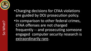 •Charging decisions for CFAA violations
are guided by DOJ prosecution policy.
•In comparison to other federal crimes,
CFAA offenses are not charged
frequently -- and prosecuting someone
engaged computer security research is
extraordinarily rare.
SoWhat?
 