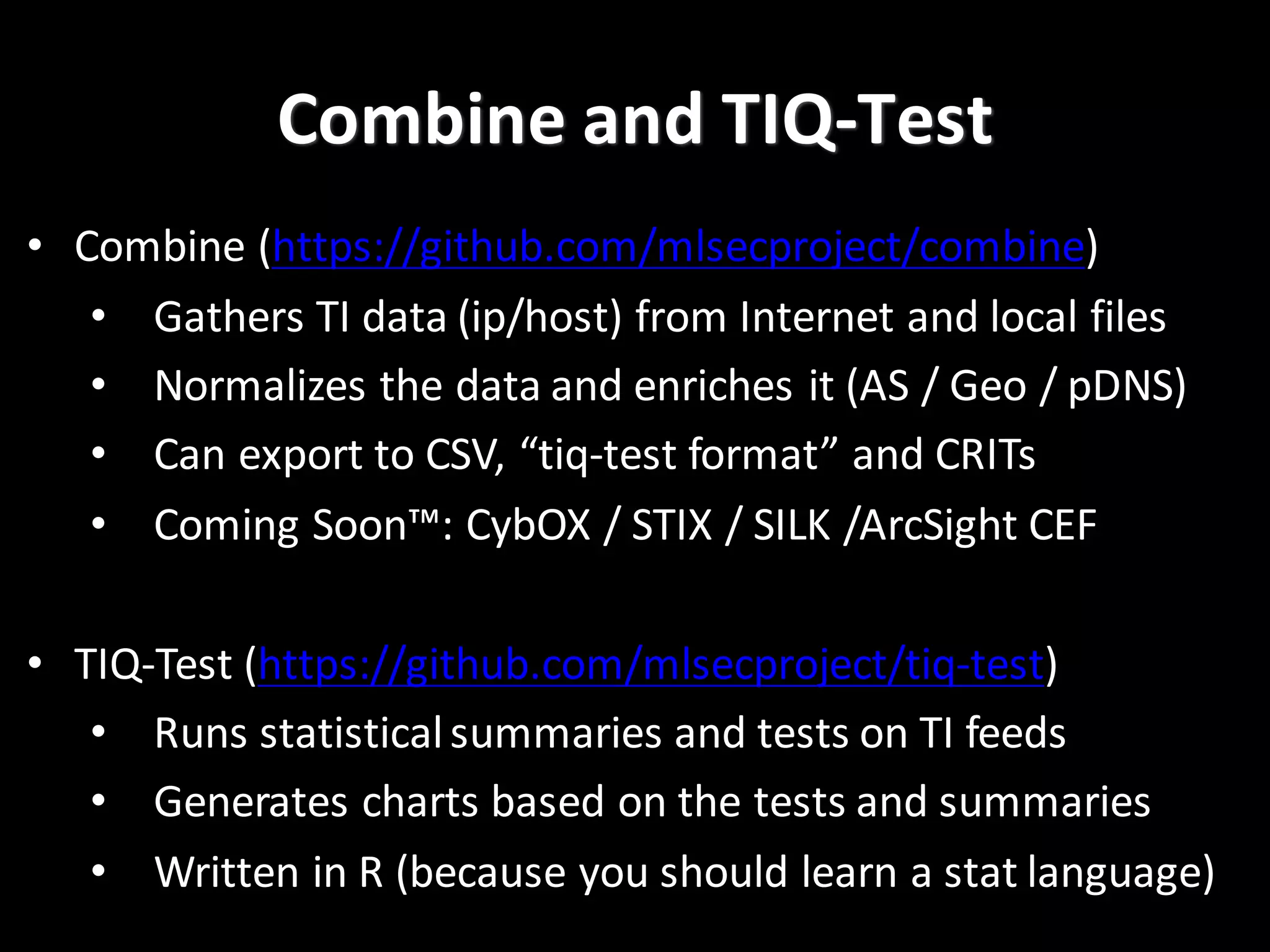Combine	
  and	
  TIQ-­‐Test
• Combine	
  (https://github.com/mlsecproject/combine)
• Gathers	
  TI	
  data	
  (ip/host)	
  from	
  Internet	
  and	
  local	
  files
• Normalizes	
  the	
  data	
  and	
  enriches	
  it	
  (AS	
  /	
  Geo	
  /	
  pDNS)
• Can	
  export	
  to	
  CSV,	
  “tiq-­‐test	
  format”	
  and	
  CRITs
• Coming	
  Soon™:	
  CybOX /	
  STIX	
  /	
  SILK	
  /ArcSight CEF
• TIQ-­‐Test	
  (https://github.com/mlsecproject/tiq-­‐test)
• Runs	
  statistical	
  summaries	
  and	
  tests	
  on	
  TI	
  feeds
• Generates	
  charts	
  based	
  on	
  the	
  tests	
  and	
  summaries
• Written	
  in	
  R	
  (because	
  you	
  should	
  learn	
  a	
  stat	
  language)
 