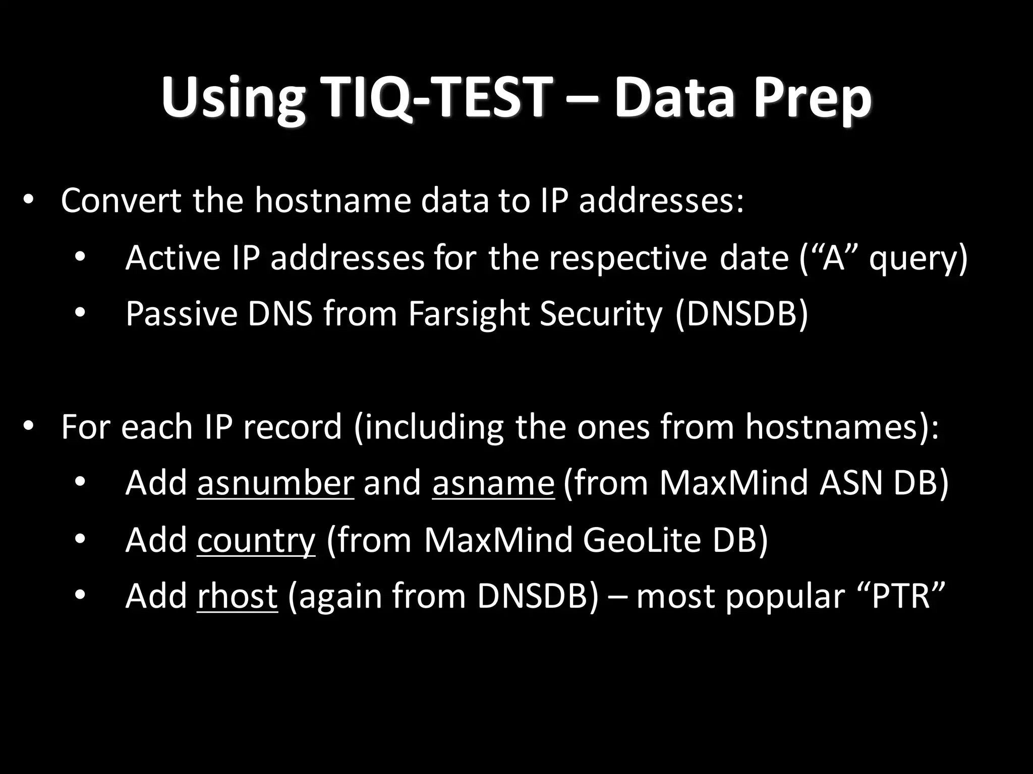 Using	
  TIQ-­‐TEST	
  – Data	
  Prep
• Convert	
  the	
  hostname	
  data	
  to	
  IP	
  addresses:
• Active	
  IP	
  addresses	
  for	
  the	
  respective	
  date	
  (“A”	
  query)
• Passive	
  DNS	
  from	
  Farsight Security	
  (DNSDB)
• For	
  each	
  IP	
  record	
  (including	
  the	
  ones	
  from	
  hostnames):
• Add	
  asnumber and	
  asname (from	
  MaxMind ASN	
  DB)
• Add	
  country (from	
  MaxMind GeoLite DB)
• Add	
  rhost (again	
  from	
  DNSDB)	
  – most	
  popular	
  “PTR”
 