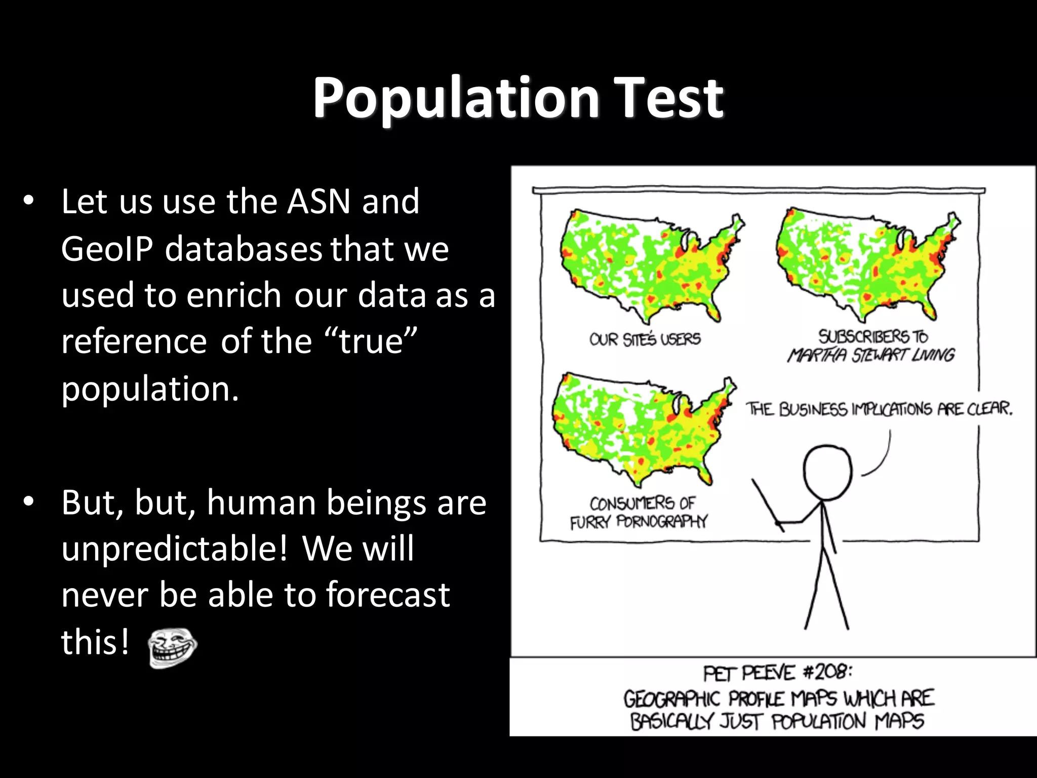 Population	
  Test
• Let	
  us	
  use	
  the	
  ASN	
  and	
  
GeoIP databases	
  that	
  we	
  
used	
  to	
  enrich	
  our	
  data	
  as	
  a	
  
reference	
  of	
  the	
  “true”	
  
population.	
  
• But,	
  but,	
  human	
  beings	
  are	
  
unpredictable!	
  We	
  will	
  
never	
  be	
  able	
  to	
  forecast	
  
this!
 