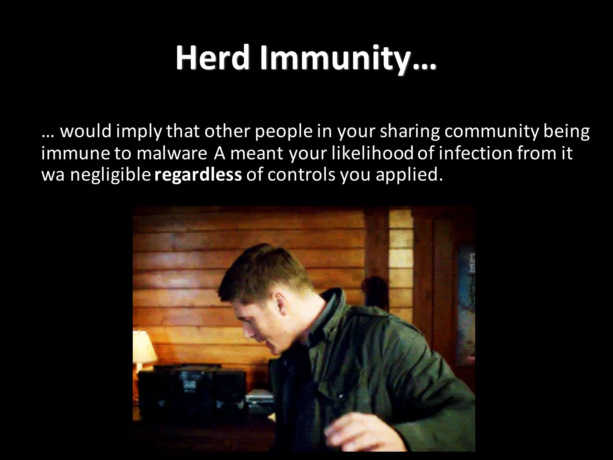 Herd	
  Immunity…
…	
  would	
  imply	
  that	
  other	
  people	
  in	
  your	
  sharing	
  community	
  being	
  
immune	
  to	
  malware	
  A	
  meant	
  your	
  likelihood	
  of	
  infection	
  from	
  it	
  
wa negligible	
  regardless of	
  controls	
  you	
  applied.
 