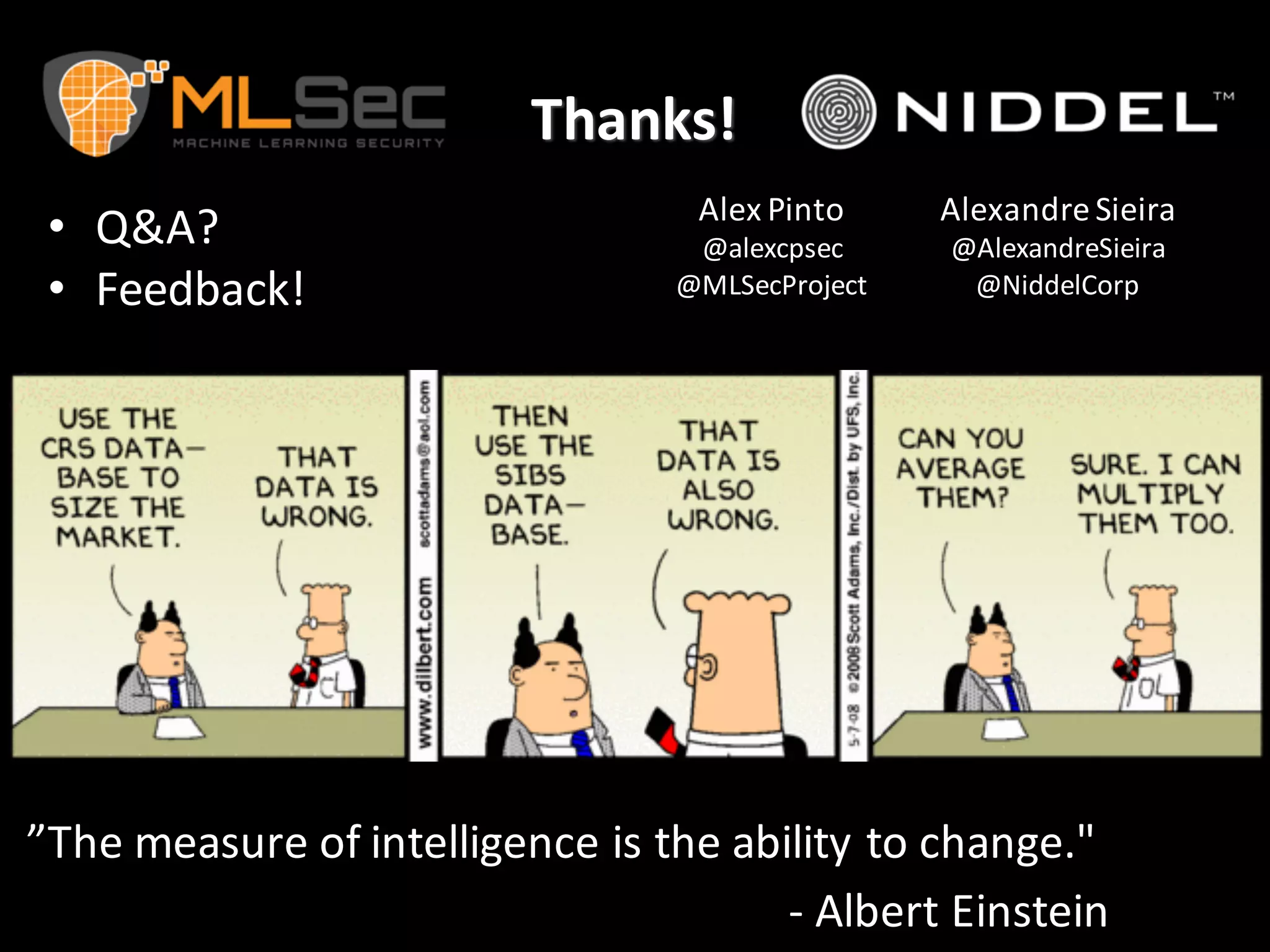 Thanks!
• Q&A?
• Feedback!
”The	
  measure	
  of	
  intelligence	
  is	
  the	
  ability	
  to	
  change."	
  
-­‐ Albert	
  Einstein	
  
Alex	
  Pinto	
  
@alexcpsec
@MLSecProject
Alexandre Sieira
@AlexandreSieira
@NiddelCorp
 