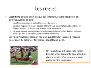 Les règles
• Quand une équipe a son attaque sur le terrain, l’autre équipe est en
défense, jusqu’à ce que :
– La défense intercepte la balle et force un « turnover »
– L’attaque ne parvient pas, au bout de 3 tentatives, à passer la ligne, et décide de se
dégager au pied, ou de tirer une pénalité entre les poteaux
– L’attaque marque un touchdown (le ballon passe la ligne d’en-but dans les mains du
joueur qui en a la possession, sans nécessité de l’aplatir).
• Les rôles s’inversent alors, et l’équipe qui défendait jusque-là reprend
possession du ballon, et fait rentrer son attaque à elle.
• Un touchdown est validé si le ballon
franchit virtuellement la ligne d’en but
dans les mains d’un joueur qui en a
pleinement la possession.
 