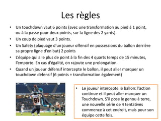 Les règles
• Un touchdown vaut 6 points (avec une transformation au pied à 1 point,
ou à la passe pour deux points, sur la ligne des 2 yards).
• Un coup de pied vaut 3 points.
• Un Safety (plaquage d’un joueur offensif en possessions du ballon derrière
sa propre ligne d’en but) 2 points
• L’équipe qui a le plus de point à la fin des 4 quarts temps de 15 minutes,
l’emporte. En cas d’égalité, on rajoute une prolongation.
• Quand un joueur défensif intercepte le ballon, il peut aller marquer un
touchdown défensif (6 points + transformation également)
• Le joueur intercepte le ballon: l’action
continue et il peut aller marquer un
Touchdown. S’il pose le genou à terre,
une nouvelle série de 4 tentatives
commence à cet endroit, mais pour son
équipe cette fois.
 