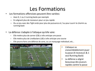 Les Formations
• Les formations offensives peuvent être variées:
– Avec 0, 1 ou 2 running backs par exemple
– En alignant plus de receveurs pour un jeu rapide
– Ou un jeu avec des Tight ends pour plus de puissance et / ou pour ouvrir le chemin au
running back
• La défense s’adapte à l’attaque qu’elle voie:
- Elle mettra plus de corner (CB) si elle anticipe une passe
- Elle mettra plus de LineBackers (LB) si elle anticipe une course
- Elle pourra faire une défense de zone, ou un marquage individuel, etc…
• L’attaque va
vraisemblablement jouer
la passe (4 receveurs & 1
seul Running Back)
• La défense a aligné
beaucoup des joueurs
rapides contre la passe
 