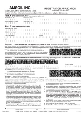 Enclosed Check # __________________ for $_____________________
Visa/Discover/MasterCard # ___________________________________
Expiration Date #____________________________________________
Complete Name on Card ______________________________________
Credit Card Billing Address ____________________________________
__________________________________________________________
Enclosed Check # __________________ for $_____________________
Visa/Discover/MasterCard # ___________________________________
Expiration Date #____________________________________________
Complete Name on Card ______________________________________
Credit Card Billing Address ____________________________________
__________________________________________________________
NAME (Last, First, Initial)
SPOUSE (First, Initial) PHONE NO.
STREET ADDRESS E-MAIL
CITY STATE ZIP CODE
REGISTRATION APPLICATION
(United States and Puerto Rico)
AMSOIL INC.
AMSOIL BUILDING • SUPERIOR, WI 54880
Part B APPLICANT INFORMATION
SPONSOR Z.O. NO. NAME (Last, First)
DIRECT JOBBER Z.O. NO. NAME (Last, First)
Part A SPONSOR INFORMATION
Option #2 Ⅺ CHECK HERE FOR DEALERSHIP OPTION Dealership Option Application must be mailed. DO NOT FAX.
As an AMSOIL Dealer you are entitled to sell AMSOIL products, register customers and earn commissions.
As a new Dealer, I understand and agree that:
1. I am of the age of majority in the state in which I reside when I apply
for appointment as a Dealer of AMSOIL products. Upon acceptance
of this application by AMSOIL, I will be an independent Dealer responsible
for my own business and not an employee of AMSOIL INC. I will not be treated
as an employee in regard to any laws covering employees including but not
limited to the Federal Insurance Contribution Act, the Social Security Act, the
Federal Unemployment Tax Act and income tax withholding at source. It is my
responsibility to pay self-employment, state and federal income taxes as
required by law.
2. I understand that the registration fee entitles me to indemnification in the event
of damages resulting from the failure of AMSOIL products to perform properly
when used according to the manufacturer’s recommendations. It also entitles
me to a subscription to ACTION NEWS, the AMSOIL official company pub-
lication. AMSOIL Dealers who wish to continue their Dealerships must apply
to renew their Dealership status.
3. This agreement may be cancelled at any time. Upon written notifi-
cation of cancellation or termination, AMSOIL INC. will repurchase inventory
and refund fees in accordance with the policies stated in the AMSOIL MULTI-
LEVEL MARKETING SALES PLAN.
4. No purchase is necessary to become an AMSOIL Dealer other than the
purchase of a Starter Kit or Business Manual which is sold at company cost.
5. In a separate attachment hereto, I have described any litigation in which I am
presently involved or previously have been involved.
6. Upon receipt of the Starter Kit or Business Manual, I will carefully review
the policies as set forth in the AMSOIL MULTI-LEVEL MARKETING
SALES PLAN and acknowledge that they are incorporated as part of
this Agreement in their present form and as modified from time to
time by AMSOIL. AMSOIL, at its discretion,with notification to the Dealers
may amend the MULTI-LEVEL MARKETING SALES PLAN and terms of
this agreement.
7. This Dealership may be revoked if I fail to comply with the policies of the
AMSOIL MULTI-LEVEL MARKETING SALES PLAN.
8. AMSOIL reserves the right to accept or reject any application.
9. This Sales Plan shall be governed by the laws of the State of Delaware.
SOCIAL SECURITY NO. SPOUSE’S SOCIAL SECURITY NO.
OCCUPATION DATE OF BIRTH
THE AMSOIL BUSINESS SHALL BE OWNED AS: Ⅺ A SOLE PROPRIETOR Ⅺ HUSBAND/WIFE JOINTLY
X XApplicant’s Signature Date Spouse’s Signature (if held jointly)
SELECT ONE: (costs include tax, freight and handling)
___ $15 for a six-month trial Dealer registration and Starter Kit.
___ $30 for a twelve-month regular registration and Starter Kit.
___ $65 for a twelve-month registration and Business Manual.*
OPTIONAL: ___ $30 for a G1312 Literature Pack*
Starter Kits, Business Manuals and Literature Packs will be sent to you by AMSOIL INC.
*These items cannot be delivered to a P.O. Box. If a P.O. Box is listed above, please provide an alternative shipping address.
Option #1 Ⅺ CHECK HERE FOR PREFERRED CUSTOMER OPTION
As a Preferred Customer you are entitled to purchase AMSOIL products at wholesale prices.You are not signing up for the business opportunity at this time, but will
have the ability to change your membership status at any time in order to sell AMSOIL products, register customers and earn commissions.
____ $10 for a six-month trial Preferred Customer membership and Starter Kit.
____ $20 for twelve-month regular Preferred Customer membership and Starter Kit.
Mail in this application with a check or fax to 715-392-5225 or call 800-777-7094 for payment
with Visa, MasterCard or Discover Card. Allow up to five business days to activate account
and sufficient mailing time for your Starter Kit to arrive.
G18C 6/09
Complete Parts A and B, then select and complete Option #1 (Preferred Customer) or Option #2 (Dealership).
(To be completed by Sponsor.)
(No signature required for Option #1.)
Printed in the U.S.A. WHITE – SEND TO AMSOIL INC. • YELLOW – SPONSOR’S COPY • PINK – KEEP FOR YOUR RECORDS
AMSOIL is registered to collect sales tax in each state where applicable. If you prefer to pay the state sales tax directly to your state revenue department, follow the
instructions within the G495 Uniform Sales and Use Tax Certificate.
G18C_94115 6/4/09 2:49 PM Page 2
 