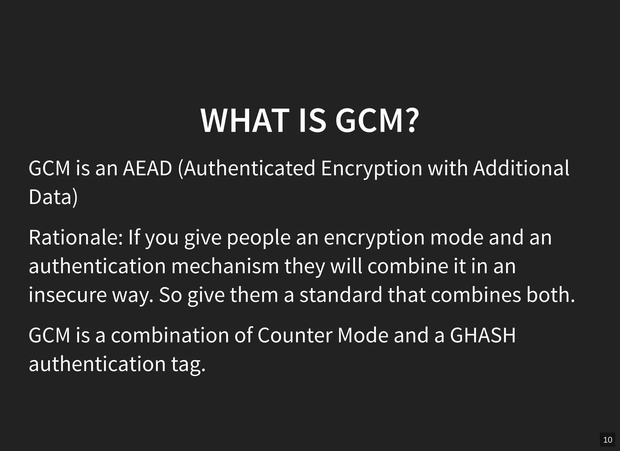 10
WHAT IS GCM?
GCM is an AEAD (Authenticated Encryption with Additional
Data)
Rationale: If you give people an encryption mode and an
authentication mechanism they will combine it in an
insecure way. So give them a standard that combines both.
GCM is a combination of Counter Mode and a GHASH
authentication tag.
 
