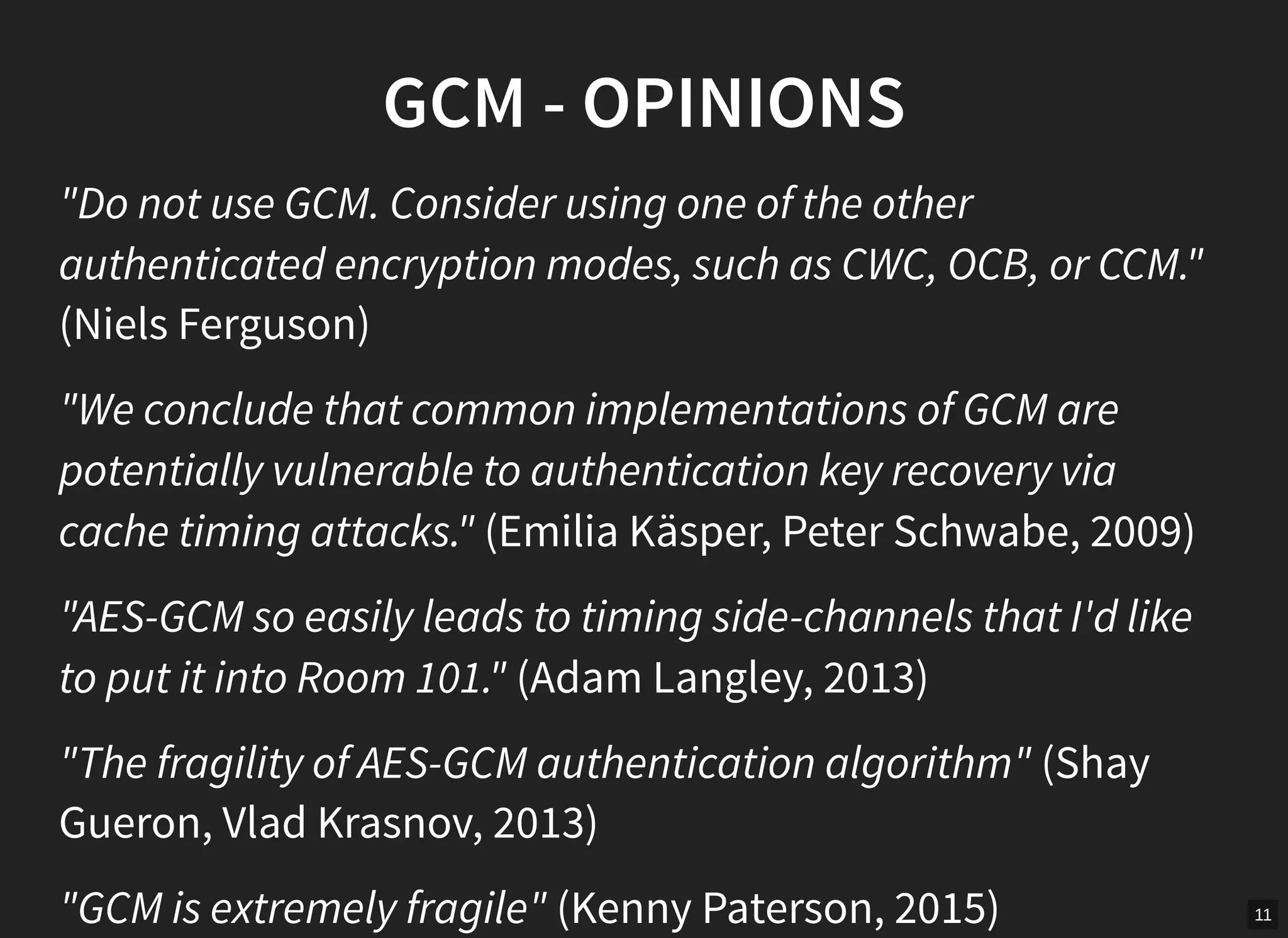 11
GCM - OPINIONS
"Do not use GCM. Consider using one of the other
authenticated encryption modes, such as CWC, OCB, or CCM."
(Niels Ferguson)
"We conclude that common implementations of GCM are
potentially vulnerable to authentication key recovery via
cache timing attacks." (Emilia Käsper, Peter Schwabe, 2009)
"AES-GCM so easily leads to timing side-channels that I'd like
to put it into Room 101." (Adam Langley, 2013)
"The fragility of AES-GCM authentication algorithm" (Shay
Gueron, Vlad Krasnov, 2013)
"GCM is extremely fragile" (Kenny Paterson, 2015)
 