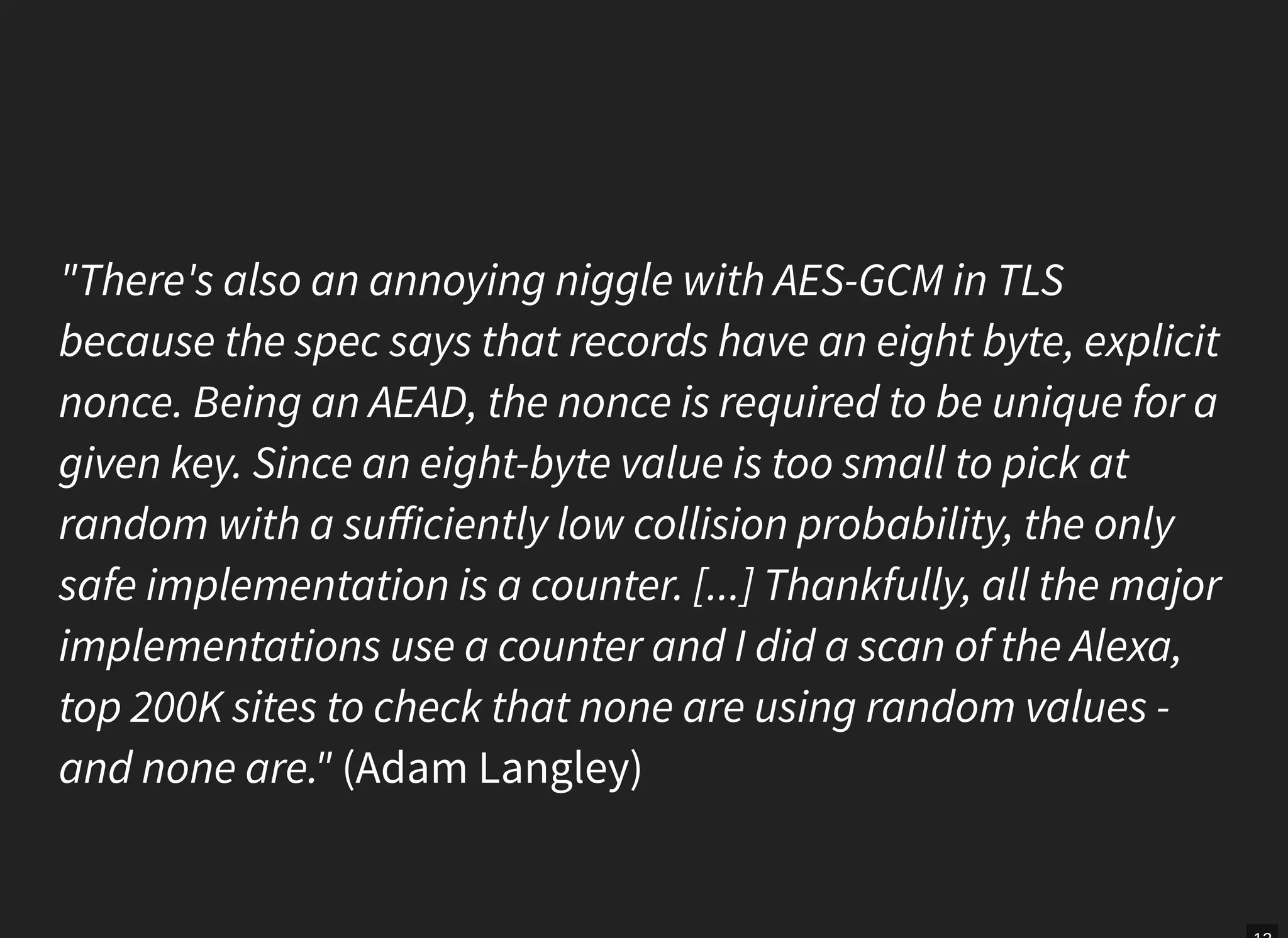 "There's also an annoying niggle with AES-GCM in TLS
because the spec says that records have an eight byte, explicit
nonce. Being an AEAD, the nonce is required to be unique for a
given key. Since an eight-byte value is too small to pick at
random with a suﬀiciently low collision probability, the only
safe implementation is a counter. [...] Thankfully, all the major
implementations use a counter and I did a scan of the Alexa,
top 200K sites to check that none are using random values -
and none are." (Adam Langley)
 