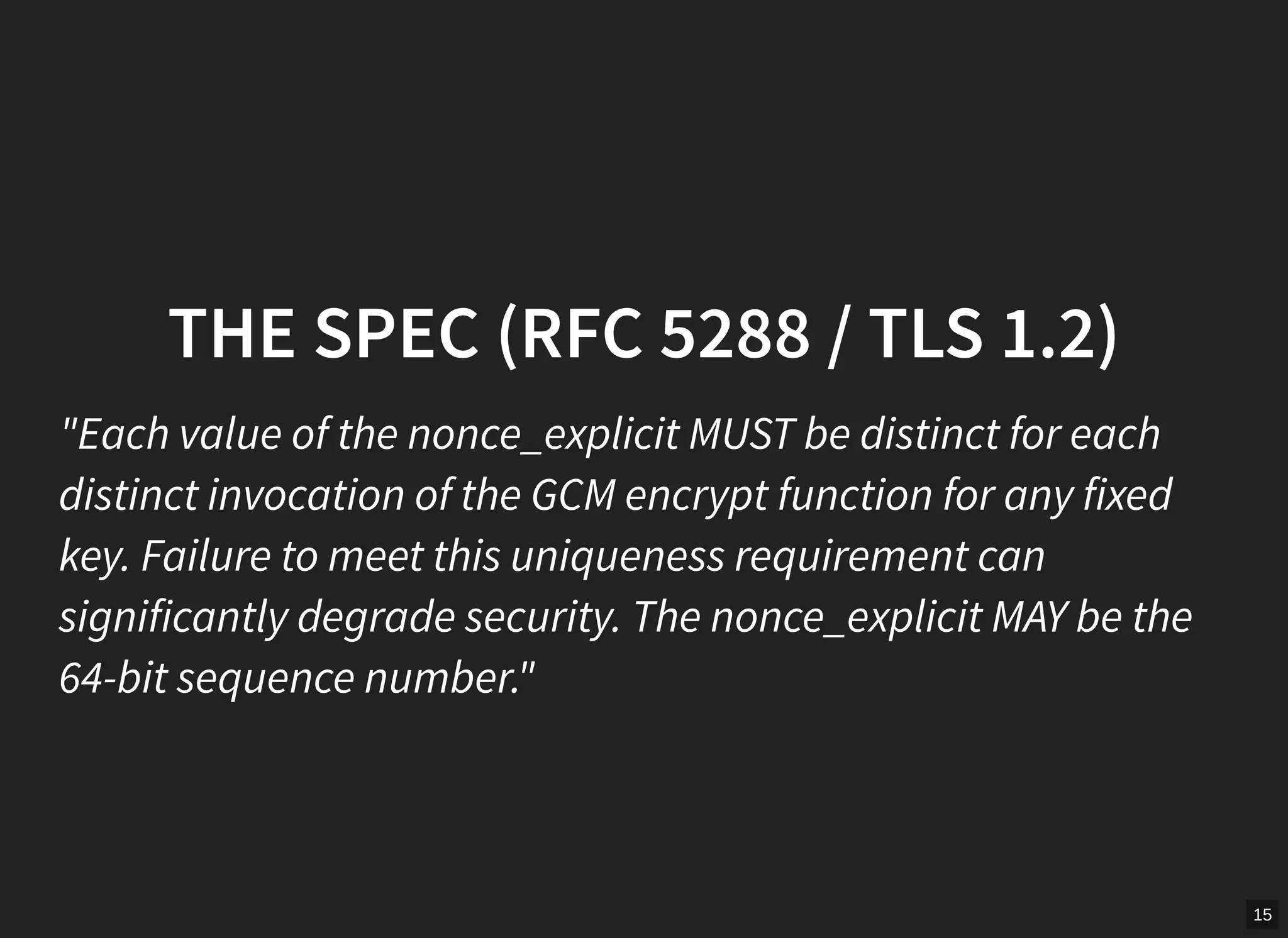 15
THE SPEC (RFC 5288 / TLS 1.2)
"Each value of the nonce_explicit MUST be distinct for each
distinct invocation of the GCM encrypt function for any fixed
key. Failure to meet this uniqueness requirement can
significantly degrade security. The nonce_explicit MAY be the
64-bit sequence number."
 