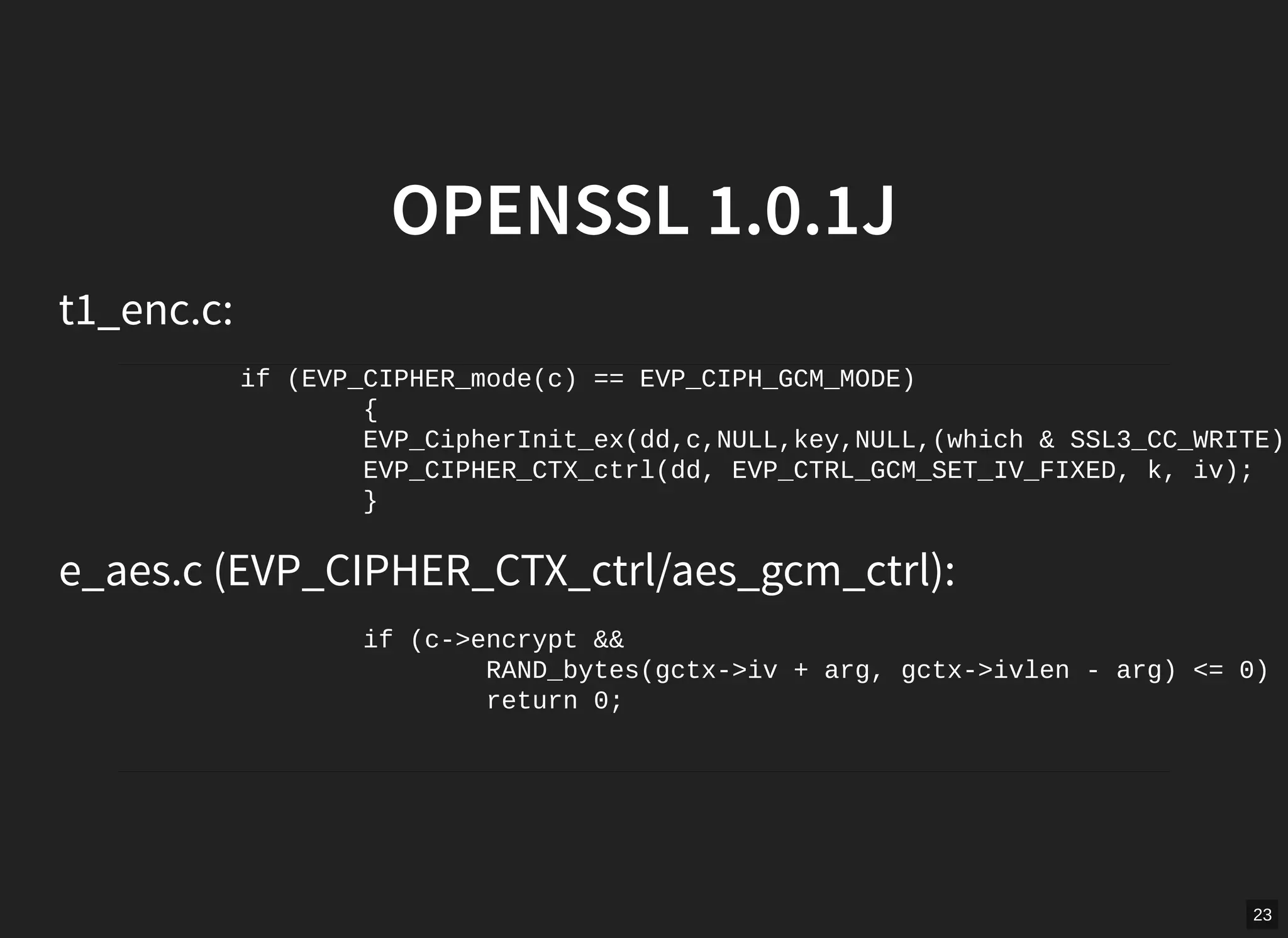 23
OPENSSL 1.0.1J
t1_enc.c:
if (EVP_CIPHER_mode(c) == EVP_CIPH_GCM_MODE)
{
EVP_CipherInit_ex(dd,c,NULL,key,NULL,(which & SSL3_CC_WRITE))
EVP_CIPHER_CTX_ctrl(dd, EVP_CTRL_GCM_SET_IV_FIXED, k, iv);
}
e_aes.c (EVP_CIPHER_CTX_ctrl/aes_gcm_ctrl):
if (c->encrypt &&
RAND_bytes(gctx->iv + arg, gctx->ivlen - arg) <= 0)
return 0;
 