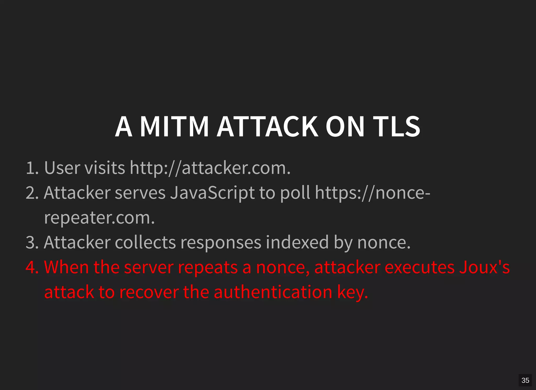 35
A MITM ATTACK ON TLS
1. User visits http://attacker.com.
2. Attacker serves JavaScript to poll https://nonce-
repeater.com.
3. Attacker collects responses indexed by nonce.
4. When the server repeats a nonce, attacker executes Joux's
attack to recover the authentication key.
 