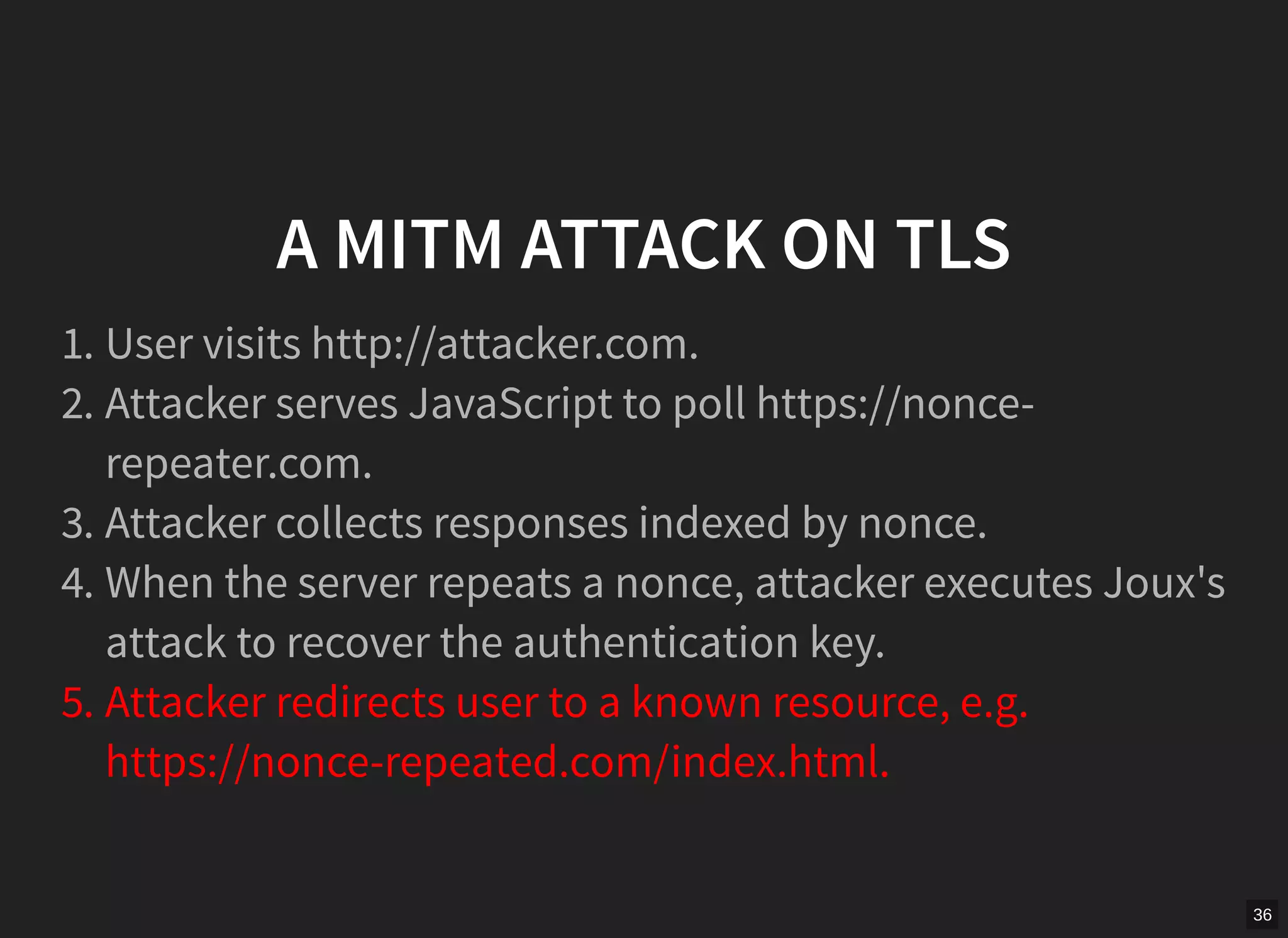 36
A MITM ATTACK ON TLS
1. User visits http://attacker.com.
2. Attacker serves JavaScript to poll https://nonce-
repeater.com.
3. Attacker collects responses indexed by nonce.
4. When the server repeats a nonce, attacker executes Joux's
attack to recover the authentication key.
5. Attacker redirects user to a known resource, e.g.
https://nonce-repeated.com/index.html.
 