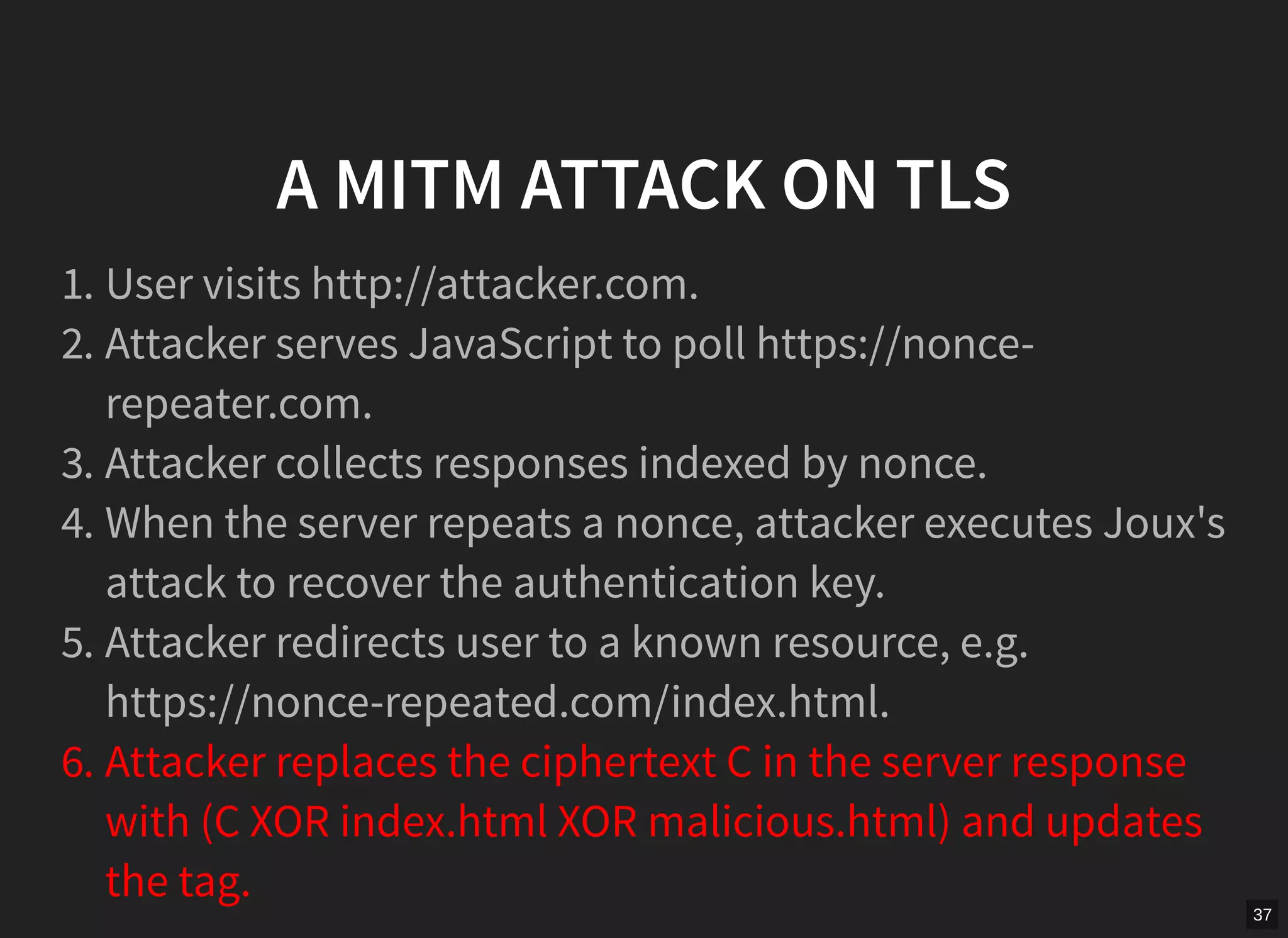 37
A MITM ATTACK ON TLS
1. User visits http://attacker.com.
2. Attacker serves JavaScript to poll https://nonce-
repeater.com.
3. Attacker collects responses indexed by nonce.
4. When the server repeats a nonce, attacker executes Joux's
attack to recover the authentication key.
5. Attacker redirects user to a known resource, e.g.
https://nonce-repeated.com/index.html.
6. Attacker replaces the ciphertext C in the server response
with (C XOR index.html XOR malicious.html) and updates
the tag.
 