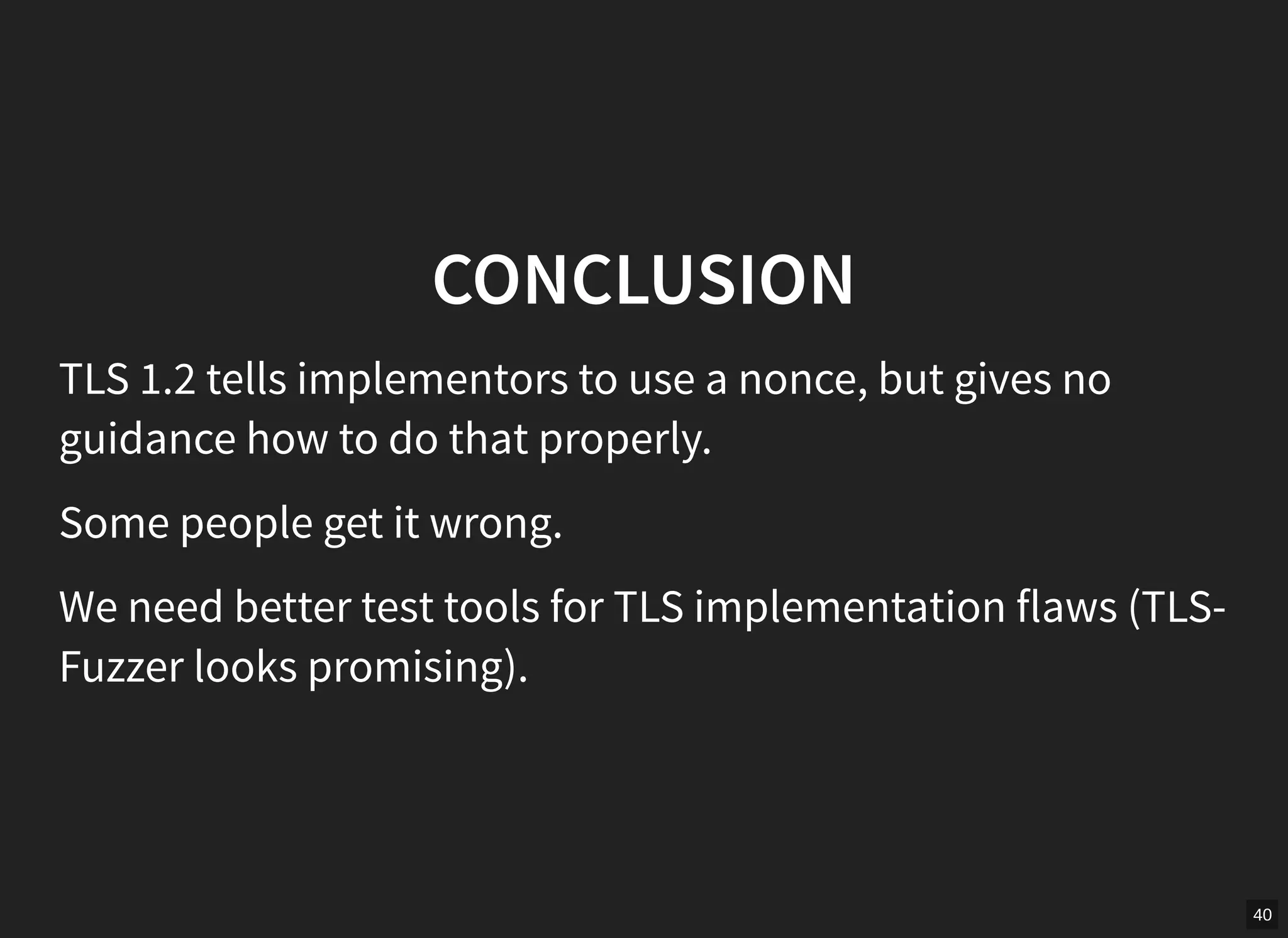40
CONCLUSION
TLS 1.2 tells implementors to use a nonce, but gives no
guidance how to do that properly.
Some people get it wrong.
We need better test tools for TLS implementation flaws (TLS-
Fuzzer looks promising).
 