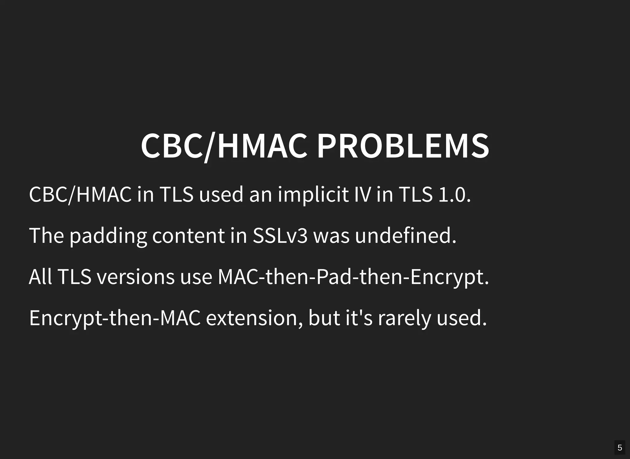 5
CBC/HMAC PROBLEMS
CBC/HMAC in TLS used an implicit IV in TLS 1.0.
The padding content in SSLv3 was undefined.
All TLS versions use MAC-then-Pad-then-Encrypt.
Encrypt-then-MAC extension, but it's rarely used.
 