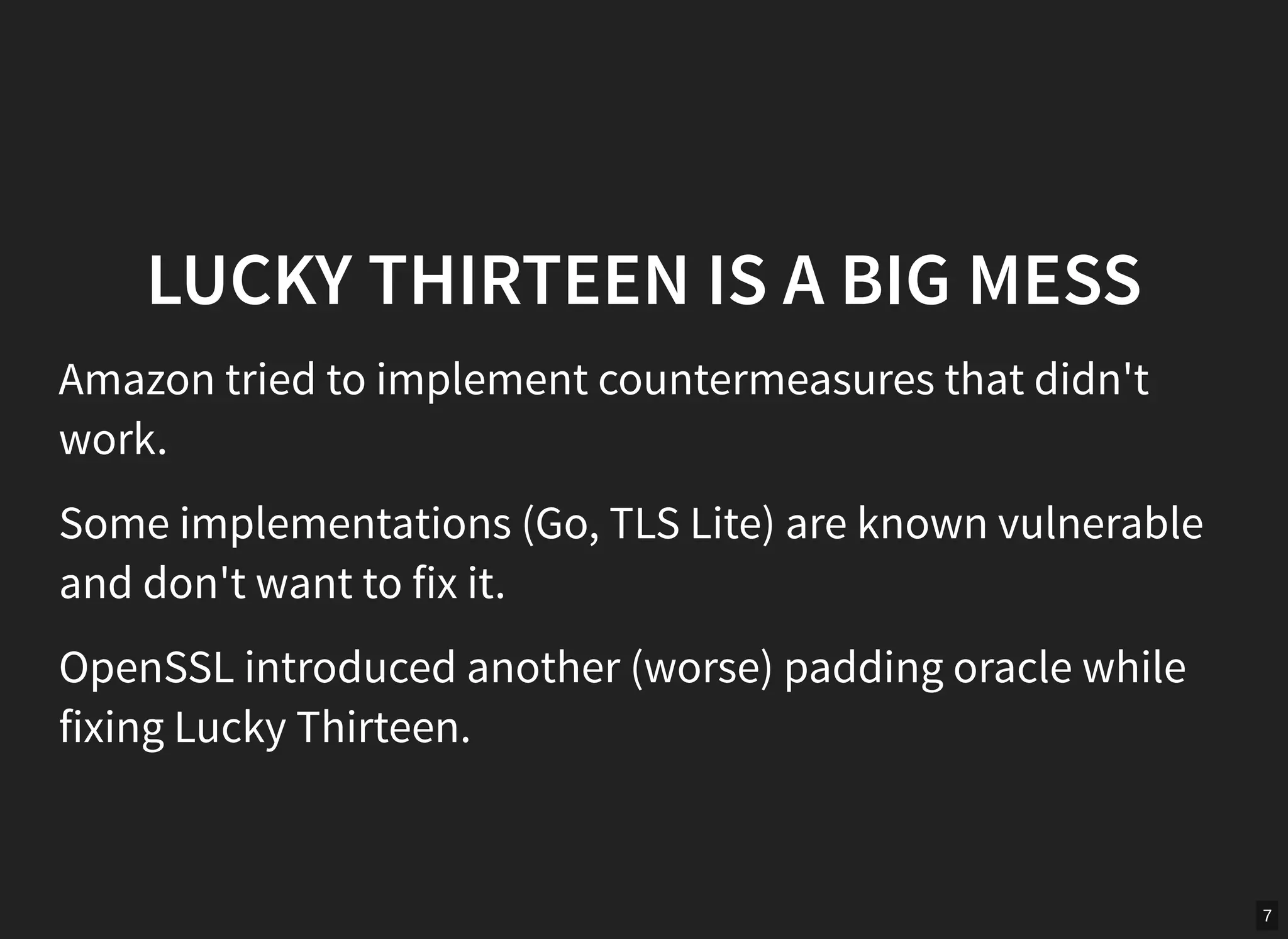 7
LUCKY THIRTEEN IS A BIG MESS
Amazon tried to implement countermeasures that didn't
work.
Some implementations (Go, TLS Lite) are known vulnerable
and don't want to fix it.
OpenSSL introduced another (worse) padding oracle while
fixing Lucky Thirteen.
 