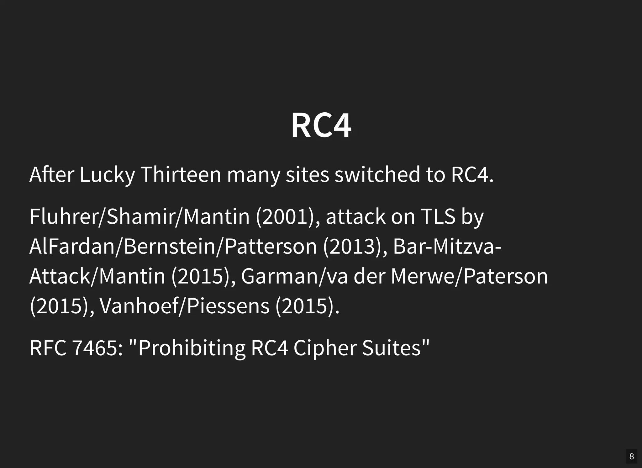 8
RC4
A er Lucky Thirteen many sites switched to RC4.
Fluhrer/Shamir/Mantin (2001), attack on TLS by
AlFardan/Bernstein/Patterson (2013), Bar-Mitzva-
Attack/Mantin (2015), Garman/va der Merwe/Paterson
(2015), Vanhoef/Piessens (2015).
RFC 7465: "Prohibiting RC4 Cipher Suites"
 