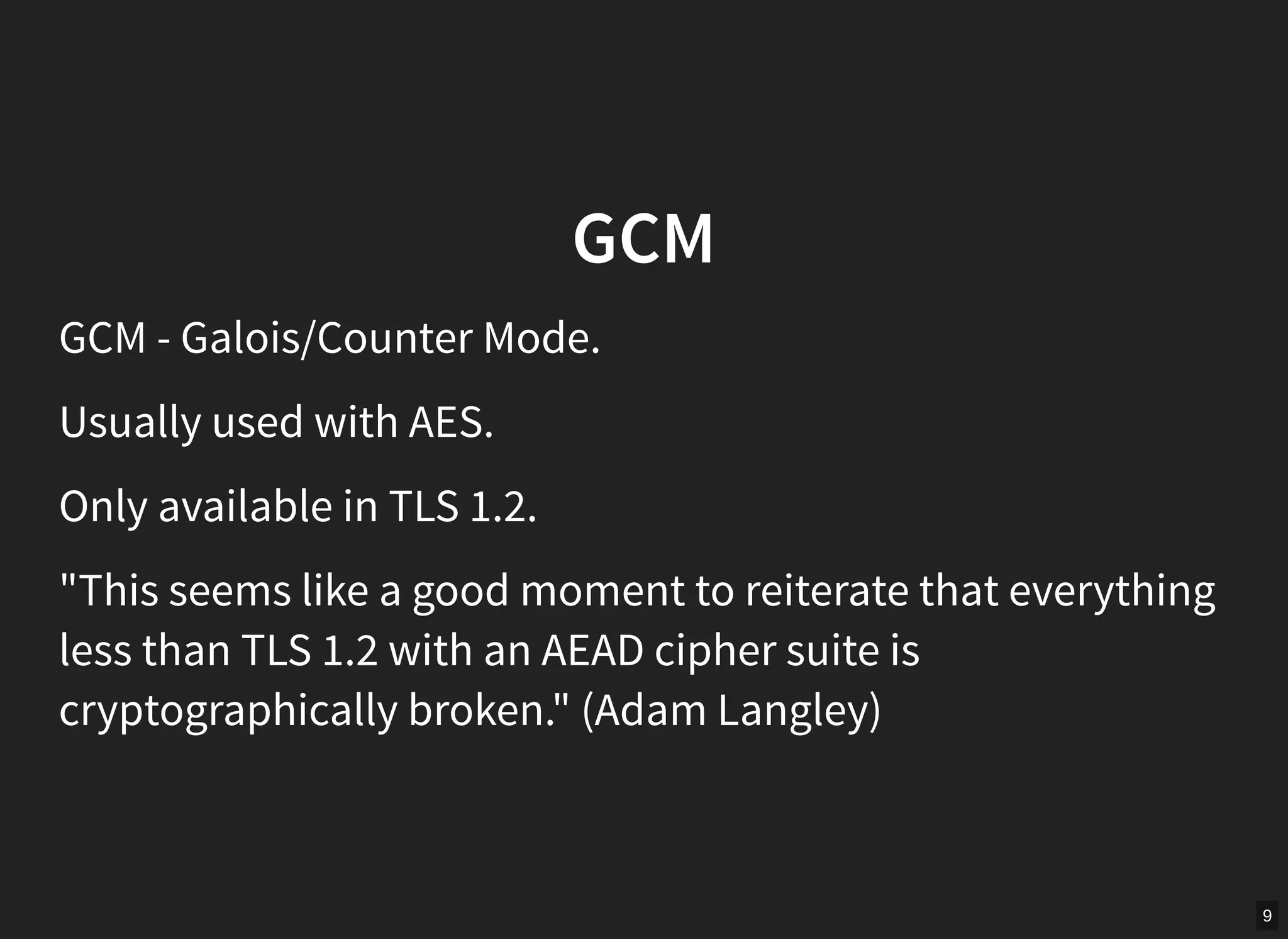 9
GCM
GCM - Galois/Counter Mode.
Usually used with AES.
Only available in TLS 1.2.
"This seems like a good moment to reiterate that everything
less than TLS 1.2 with an AEAD cipher suite is
cryptographically broken." (Adam Langley)
 