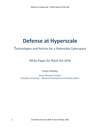 Defense at Hyperscale - White Paper for BH USA
1 Columbia University SIPA © Jason Healey, 2016
Defense at Hyperscale
Technologies and Policies for a Defensible Cyberspace
White Paper for Black Hat 2016
Jason Healey
Senior Research Scholar
Columbia University – School of International and Public Affairs
 