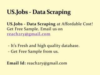 US.Jobs - Data Scraping at Affordable Cost!
Get Free Sample. Email us on
reach2ry@gmail.com
- It’s Fresh and high quality database.
- Get Free Sample from us.
Email Id: reach2ry@gmail.com
 