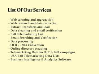 - Web scraping and aggregation
- Web research and data collection
- Extract, transform and load
- Data cleaning and email verification
- B2B Telemarketing List
- Email Searching and Verification
- Data processing
- OCR / Data Conversion
- Online directory scraping
- Telemarketing Data for B2C & B2B campaigns
- USA B2B Telemarketing Data Lists
- Business Intelligence & Analytics Software
