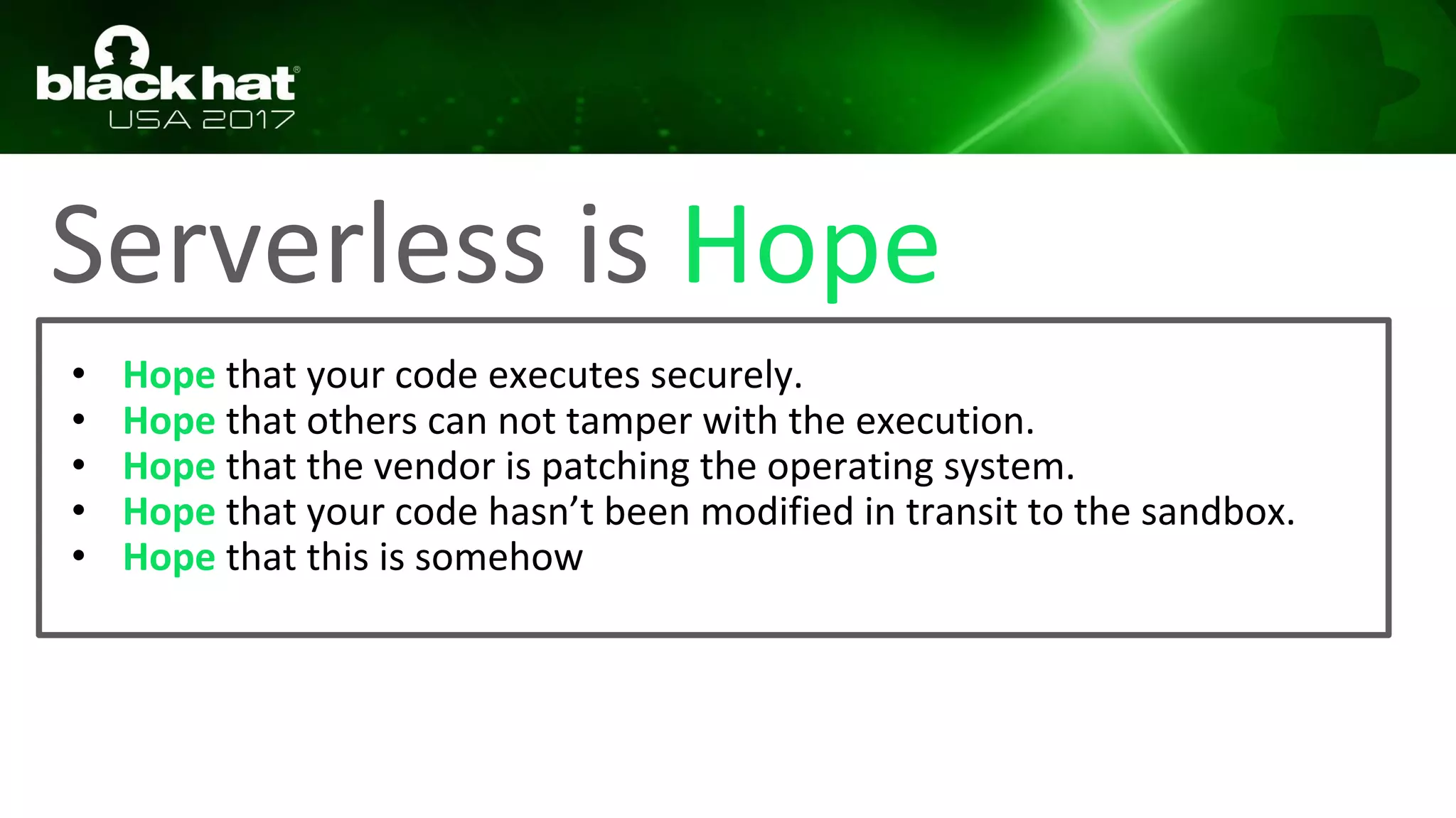 Serverless is Hope
• Hope that your code executes securely.
• Hope that others can not tamper with the execution.
• Hope that the vendor is patching the operating system.
• Hope that your code hasn’t been modified in transit to the sandbox.
• Hope that this is somehow
 