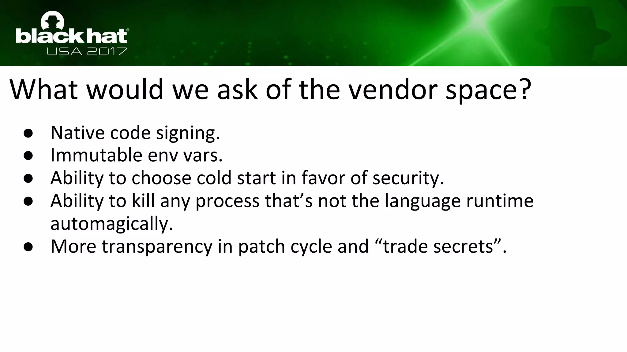 What would we ask of the vendor space?
● Native code signing.
● Immutable env vars.
● Ability to choose cold start in favor of security.
● Ability to kill any process that’s not the language runtime
automagically.
● More transparency in patch cycle and “trade secrets”.
 