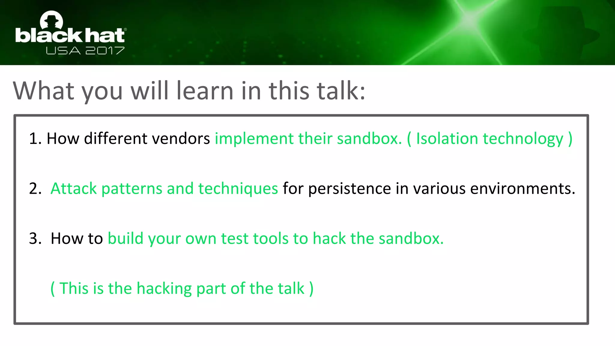 What you will learn in this talk:
1. How different vendors implement their sandbox. ( Isolation technology )
2. Attack patterns and techniques for persistence in various environments.
3. How to build your own test tools to hack the sandbox.
( This is the hacking part of the talk )
 