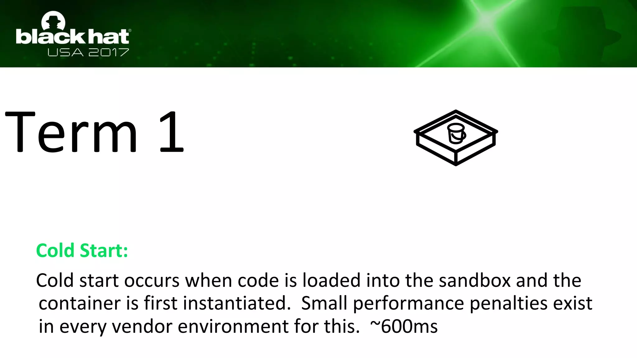 Term 1
Cold Start:
Cold start occurs when code is loaded into the sandbox and the
container is first instantiated. Small performance penalties exist
in every vendor environment for this. ~600ms
 
