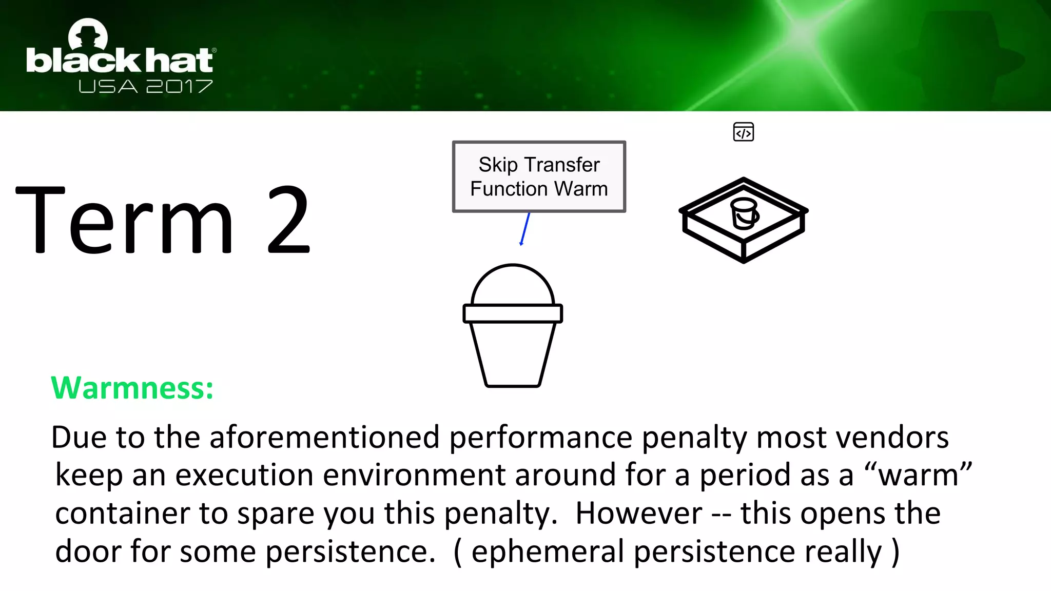Term 2
Warmness:
Due to the aforementioned performance penalty most vendors
keep an execution environment around for a period as a “warm”
container to spare you this penalty. However -- this opens the
door for some persistence. ( ephemeral persistence really )
Skip Transfer
Function Warm
 