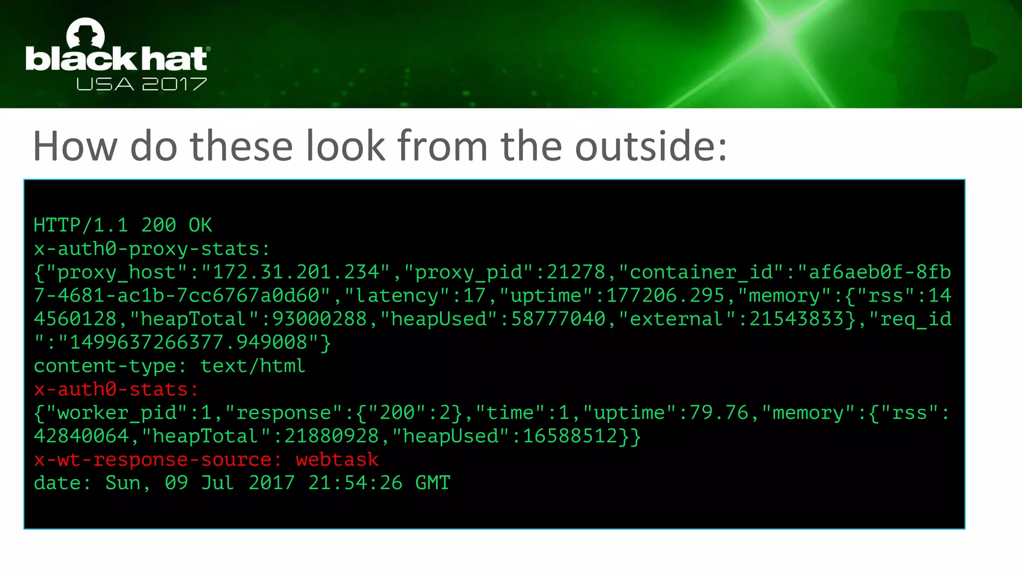 How do these look from the outside:
HTTP/1.1 200 OK
x-auth0-proxy-stats:
{"proxy_host":"172.31.201.234","proxy_pid":21278,"container_id":"af6aeb0f-8fb
7-4681-ac1b-7cc6767a0d60","latency":17,"uptime":177206.295,"memory":{"rss":14
4560128,"heapTotal":93000288,"heapUsed":58777040,"external":21543833},"req_id
":"1499637266377.949008"}
content-type: text/html
x-auth0-stats:
{"worker_pid":1,"response":{"200":2},"time":1,"uptime":79.76,"memory":{"rss":
42840064,"heapTotal":21880928,"heapUsed":16588512}}
x-wt-response-source: webtask
date: Sun, 09 Jul 2017 21:54:26 GMT
 