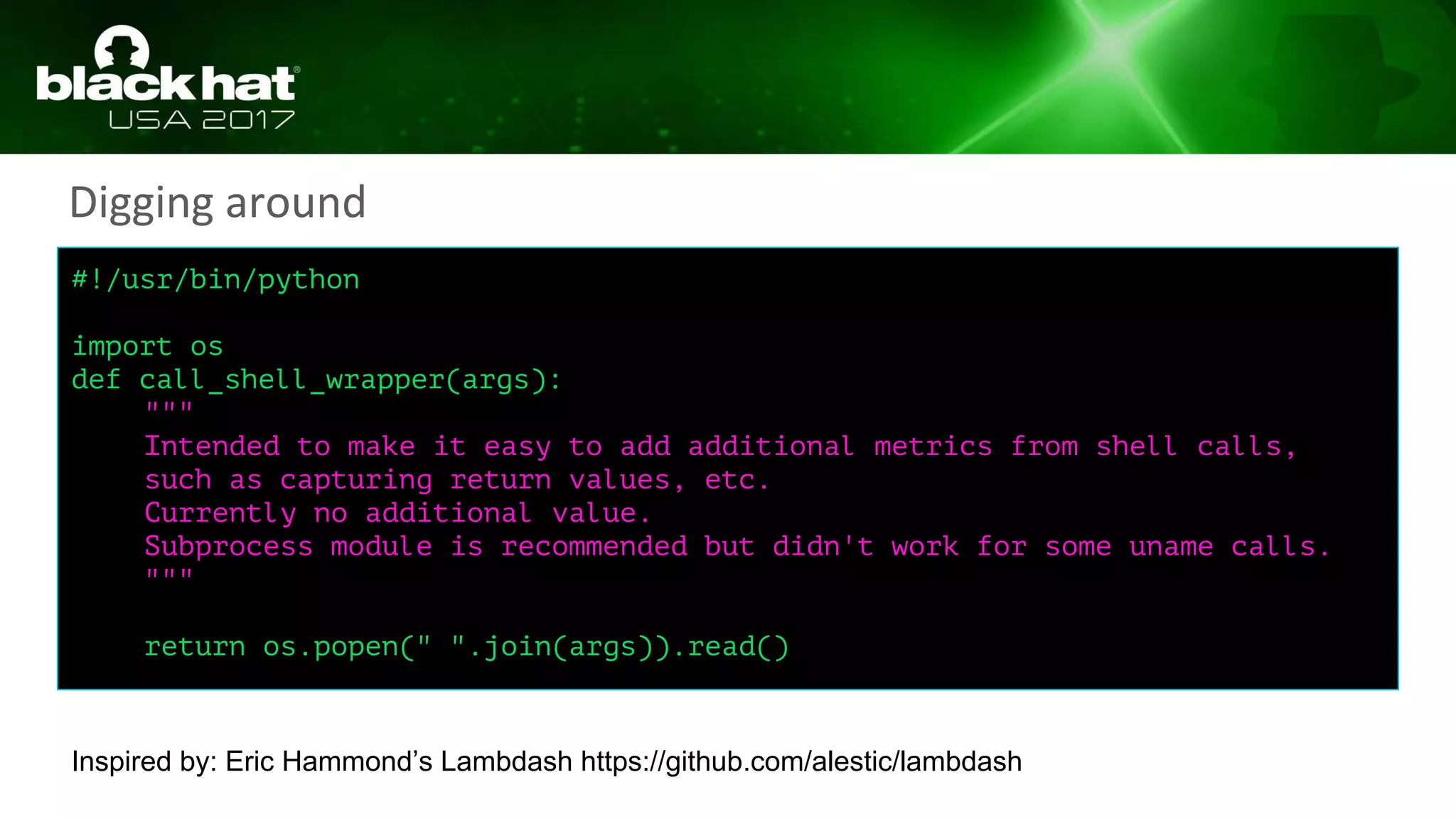 #!/usr/bin/python
import os
def call_shell_wrapper(args):
"""
Intended to make it easy to add additional metrics from shell calls,
such as capturing return values, etc.
Currently no additional value.
Subprocess module is recommended but didn't work for some uname calls.
"""
return os.popen(" ".join(args)).read()
Digging around
Inspired by: Eric Hammond’s Lambdash https://github.com/alestic/lambdash
 