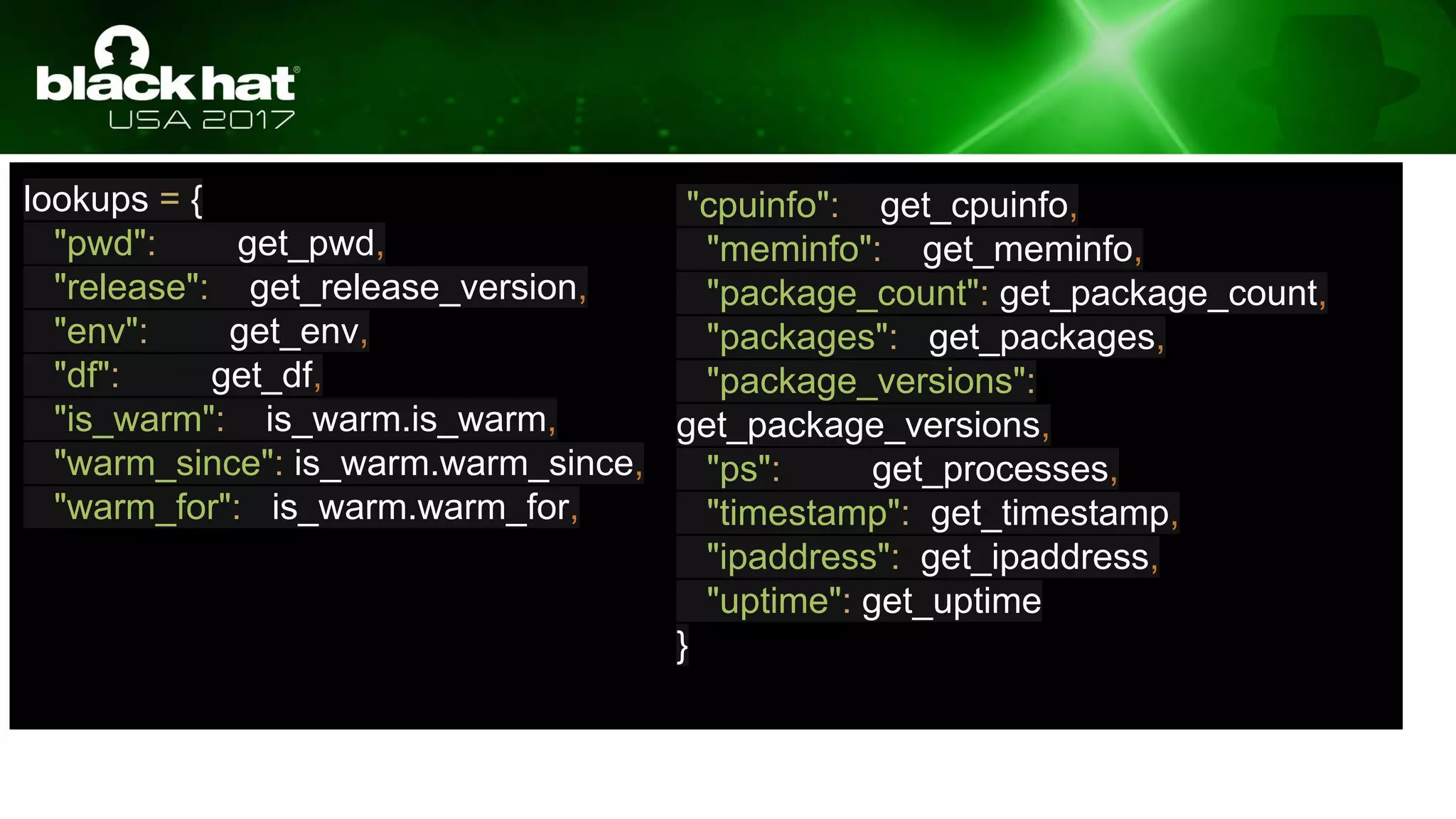 lookups = {
"pwd": get_pwd,
"release": get_release_version,
"env": get_env,
"df": get_df,
"is_warm": is_warm.is_warm,
"warm_since": is_warm.warm_since,
"warm_for": is_warm.warm_for,
"cpuinfo": get_cpuinfo,
"meminfo": get_meminfo,
"package_count": get_package_count,
"packages": get_packages,
"package_versions":
get_package_versions,
"ps": get_processes,
"timestamp": get_timestamp,
"ipaddress": get_ipaddress,
"uptime": get_uptime
}
 