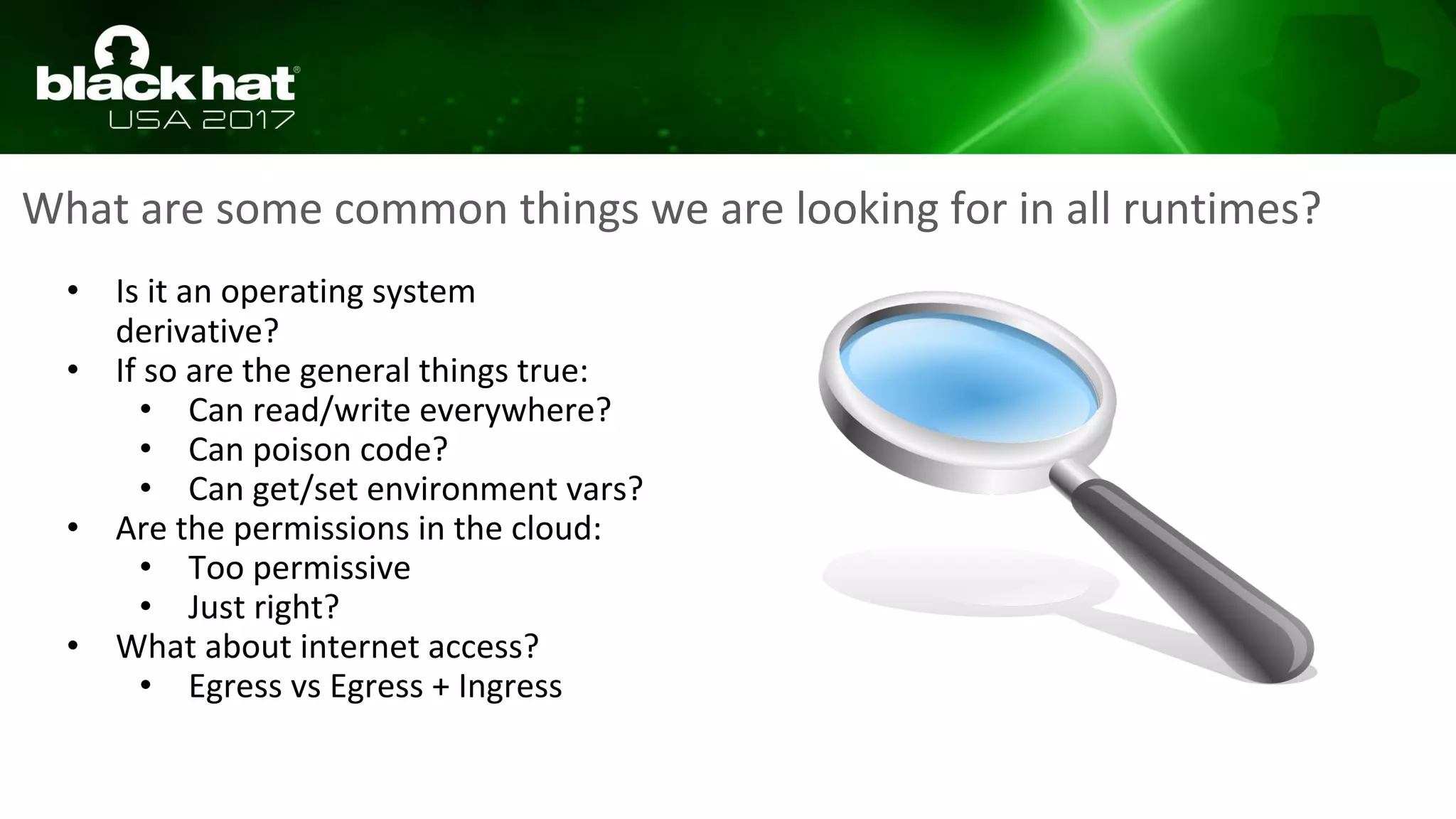 What are some common things we are looking for in all runtimes?
• Is it an operating system
derivative?
• If so are the general things true:
• Can read/write everywhere?
• Can poison code?
• Can get/set environment vars?
• Are the permissions in the cloud:
• Too permissive
• Just right?
• What about internet access?
• Egress vs Egress + Ingress
 