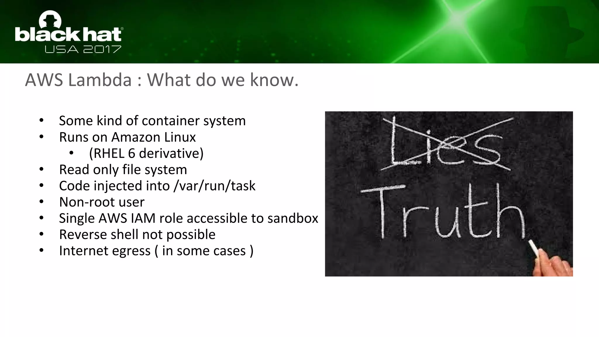 AWS Lambda : What do we know.
• Some kind of container system
• Runs on Amazon Linux
• (RHEL 6 derivative)
• Read only file system
• Code injected into /var/run/task
• Non-root user
• Single AWS IAM role accessible to sandbox
• Reverse shell not possible
• Internet egress ( in some cases )
 