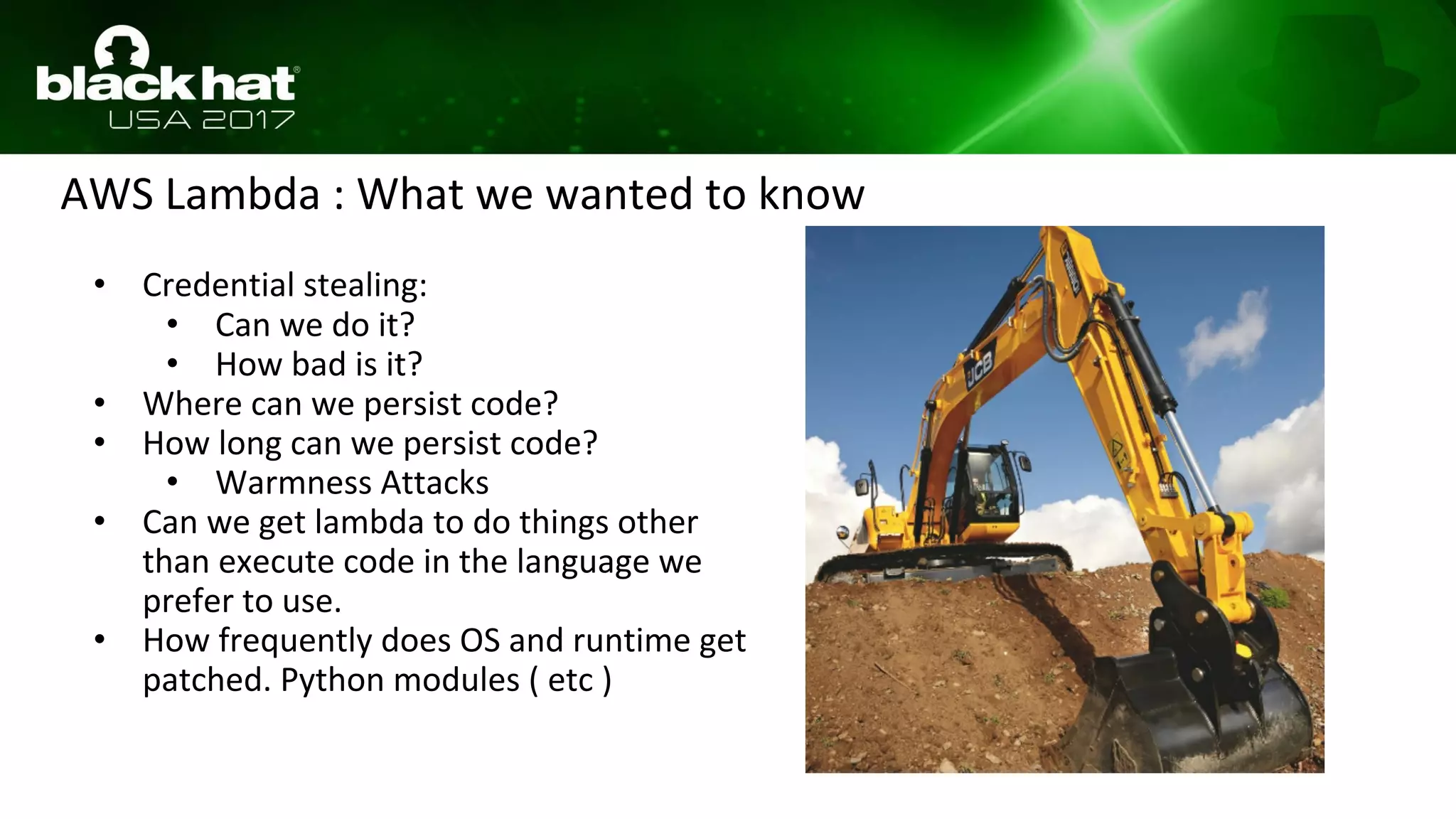 AWS Lambda : What we wanted to know
• Credential stealing:
• Can we do it?
• How bad is it?
• Where can we persist code?
• How long can we persist code?
• Warmness Attacks
• Can we get lambda to do things other
than execute code in the language we
prefer to use.
• How frequently does OS and runtime get
patched. Python modules ( etc )
 