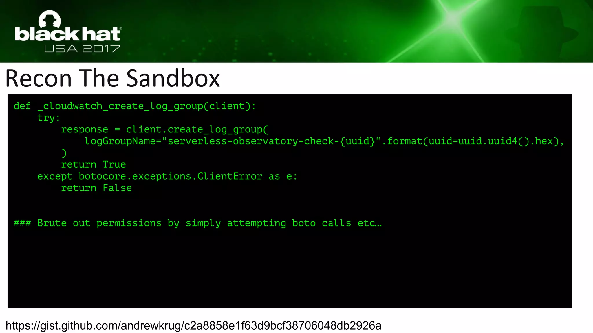 Recon The Sandbox
https://gist.github.com/andrewkrug/c2a8858e1f63d9bcf38706048db2926a
def _cloudwatch_create_log_group(client):
try:
response = client.create_log_group(
logGroupName="serverless-observatory-check-{uuid}".format(uuid=uuid.uuid4().hex),
)
return True
except botocore.exceptions.ClientError as e:
return False
### Brute out permissions by simply attempting boto calls etc…
 