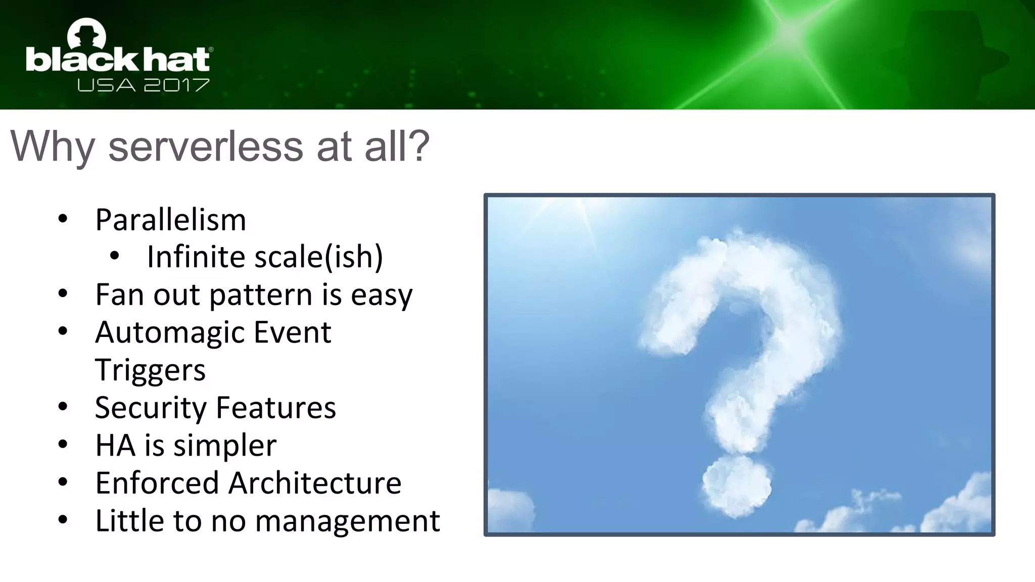 Why serverless at all?
• Parallelism
• Infinite scale(ish)
• Fan out pattern is easy
• Automagic Event
Triggers
• Security Features
• HA is simpler
• Enforced Architecture
• Little to no management
 