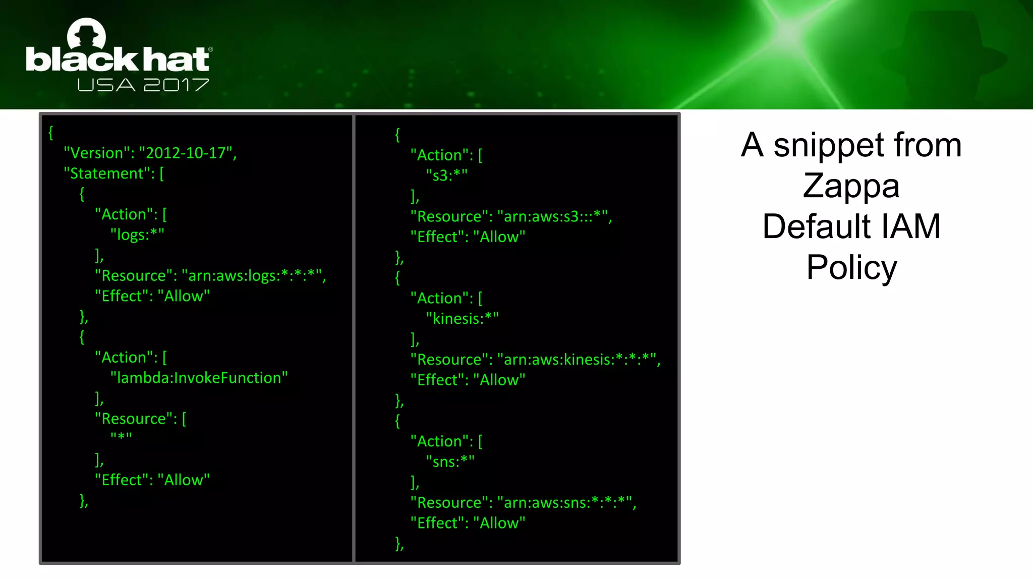 {
"Version": "2012-10-17",
"Statement": [
{
"Action": [
"logs:*"
],
"Resource": "arn:aws:logs:*:*:*",
"Effect": "Allow"
},
{
"Action": [
"lambda:InvokeFunction"
],
"Resource": [
"*"
],
"Effect": "Allow"
},
{
"Action": [
"s3:*"
],
"Resource": "arn:aws:s3:::*",
"Effect": "Allow"
},
{
"Action": [
"kinesis:*"
],
"Resource": "arn:aws:kinesis:*:*:*",
"Effect": "Allow"
},
{
"Action": [
"sns:*"
],
"Resource": "arn:aws:sns:*:*:*",
"Effect": "Allow"
},
A snippet from
Zappa
Default IAM
Policy
 