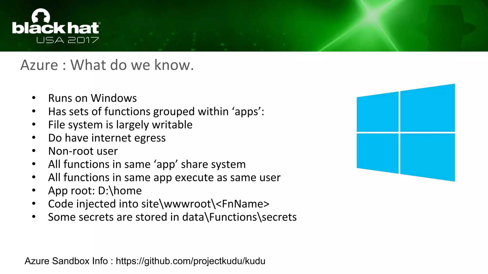Azure : What do we know.
• Runs on Windows
• Has sets of functions grouped within ‘apps’:
• File system is largely writable
• Do have internet egress
• Non-root user
• All functions in same ‘app’ share system
• All functions in same app execute as same user
• App root: D:home
• Code injected into sitewwwroot<FnName>
• Some secrets are stored in dataFunctionssecrets
Azure Sandbox Info : https://github.com/projectkudu/kudu
 