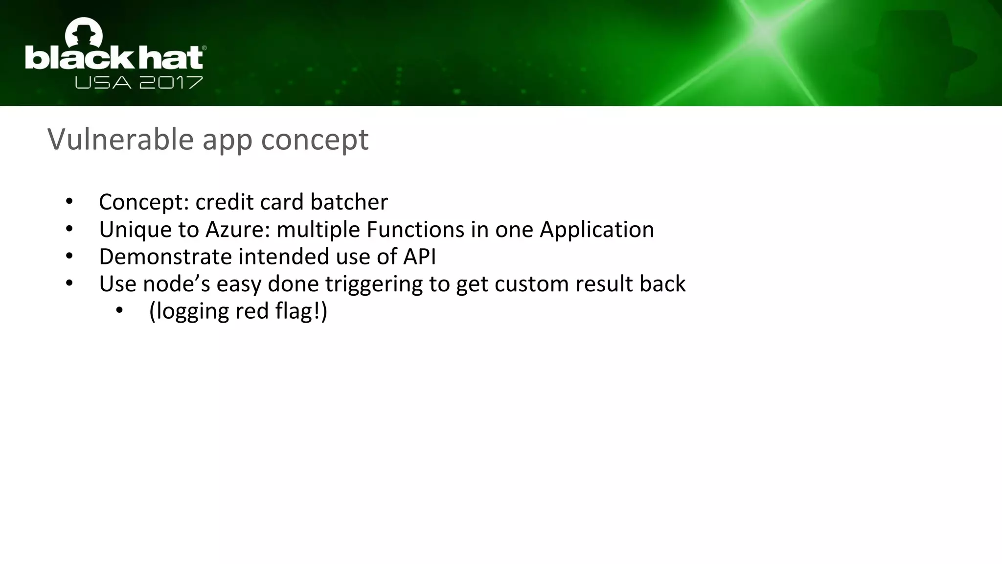 • Concept: credit card batcher
• Unique to Azure: multiple Functions in one Application
• Demonstrate intended use of API
• Use node’s easy done triggering to get custom result back
• (logging red flag!)
Vulnerable app concept
 