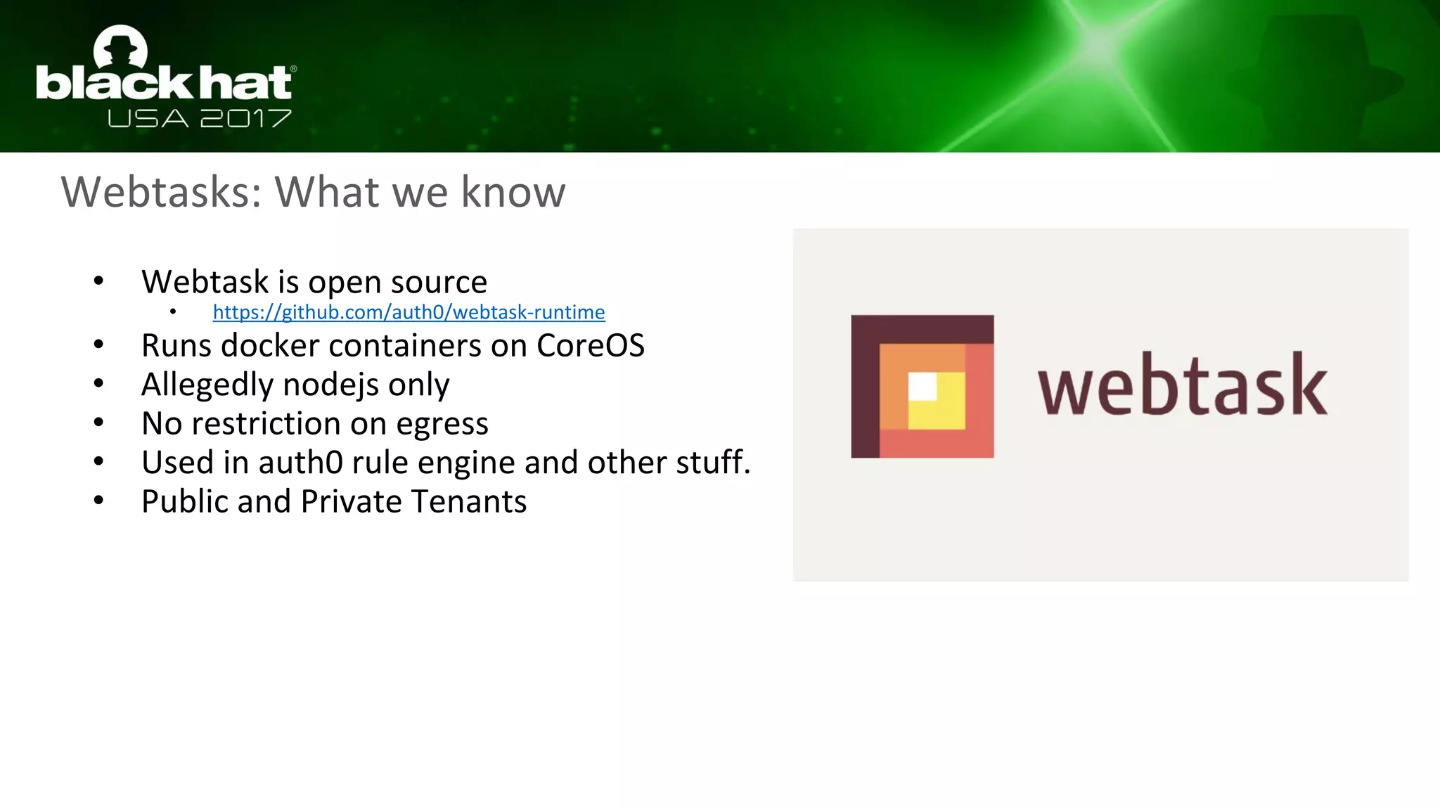 Webtasks: What we know
• Webtask is open source
• https://github.com/auth0/webtask-runtime
• Runs docker containers on CoreOS
• Allegedly nodejs only
• No restriction on egress
• Used in auth0 rule engine and other stuff.
• Public and Private Tenants
 