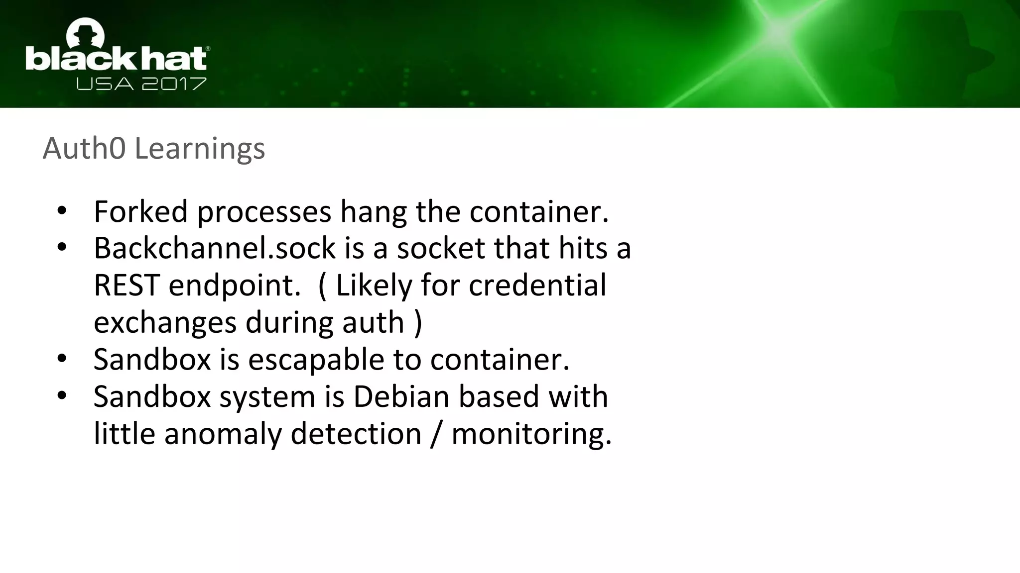 Auth0 Learnings
• Forked processes hang the container.
• Backchannel.sock is a socket that hits a
REST endpoint. ( Likely for credential
exchanges during auth )
• Sandbox is escapable to container.
• Sandbox system is Debian based with
little anomaly detection / monitoring.
 